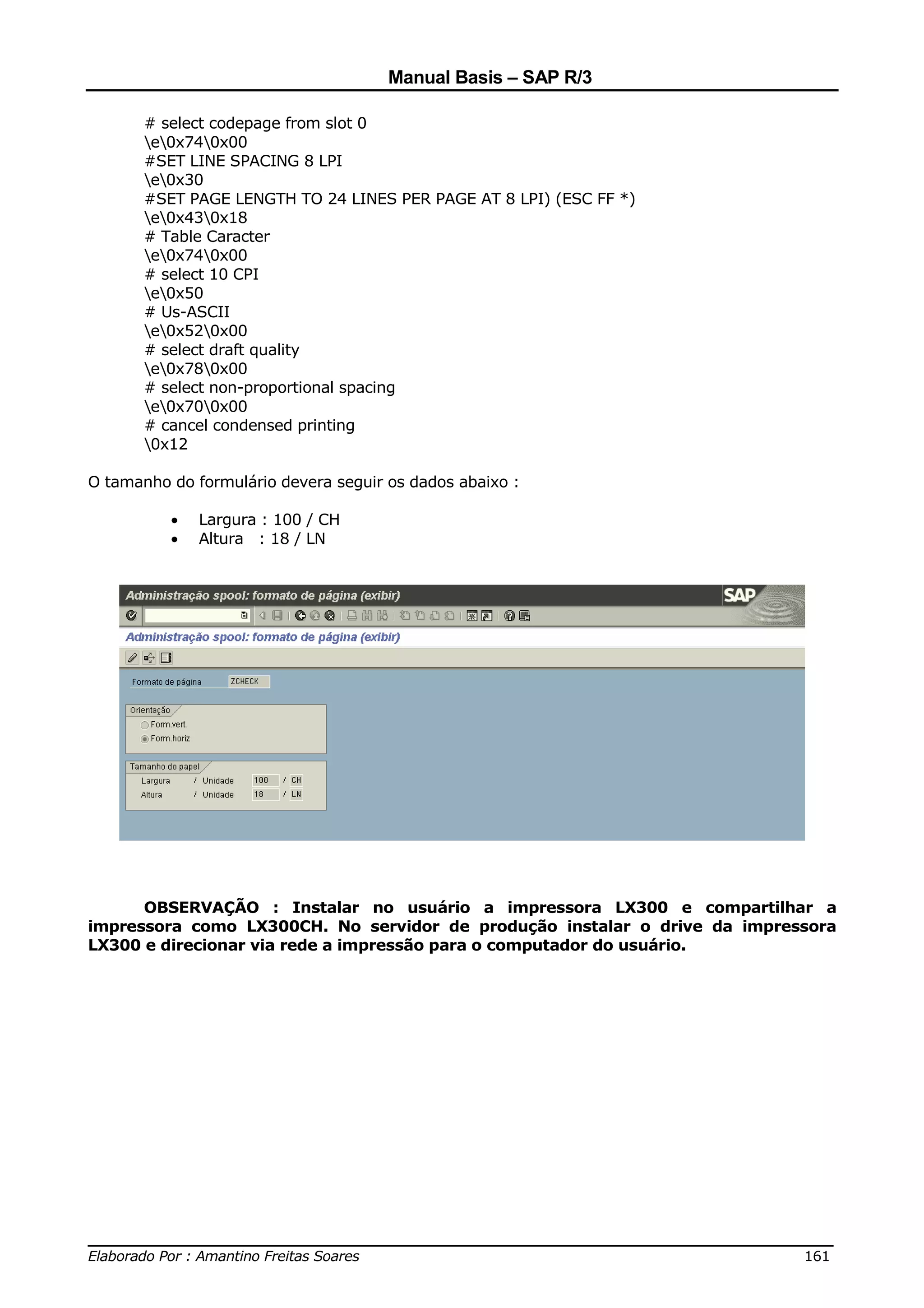 Manual Basis – SAP R/3

       # select codepage from slot 0
       e0x740x00
       #SET LINE SPACING 8 LPI
       e0x30
       #SET PAGE LENGTH TO 24 LINES PER PAGE AT 8 LPI) (ESC FF *)
       e0x430x18
       # Table Caracter
       e0x740x00
       # select 10 CPI
       e0x50
       # Us-ASCII
       e0x520x00
       # select draft quality
       e0x780x00
       # select non-proportional spacing
       e0x700x00
       # cancel condensed printing
       0x12

O tamanho do formulário devera seguir os dados abaixo :

          •   Largura : 100 / CH
          •   Altura : 18 / LN




      OBSERVAÇÃO : Instalar no usuário a impressora LX300 e compartilhar a
impressora como LX300CH. No servidor de produção instalar o drive da impressora
LX300 e direcionar via rede a impressão para o computador do usuário.




______________________________________________________________________________
Elaborado Por : Amantino Freitas Soares                                    161
 