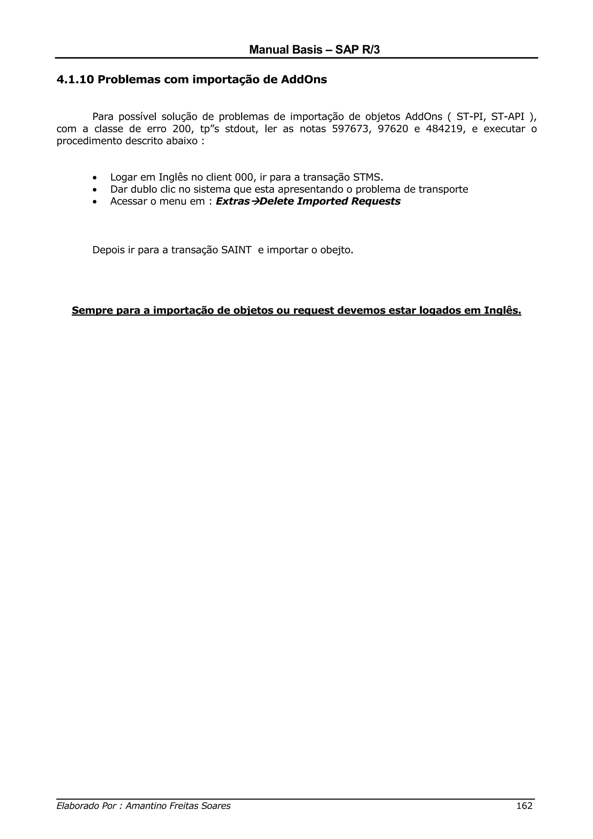 Manual Basis – SAP R/3

4.1.10 Problemas com importação de AddOns


       Para possível solução de problemas de importação de objetos AddOns ( ST-PI, ST-API ),
com a classe de erro 200, tp”s stdout, ler as notas 597673, 97620 e 484219, e executar o
procedimento descrito abaixo :


      •   Logar em Inglês no client 000, ir para a transação STMS.
      •   Dar dublo clic no sistema que esta apresentando o problema de transporte
      •   Acessar o menu em : Extras Delete Imported Requests



      Depois ir para a transação SAINT e importar o obejto.




  Sempre para a importação de objetos ou request devemos estar logados em Inglês.




______________________________________________________________________________
Elaborado Por : Amantino Freitas Soares                                    162
 