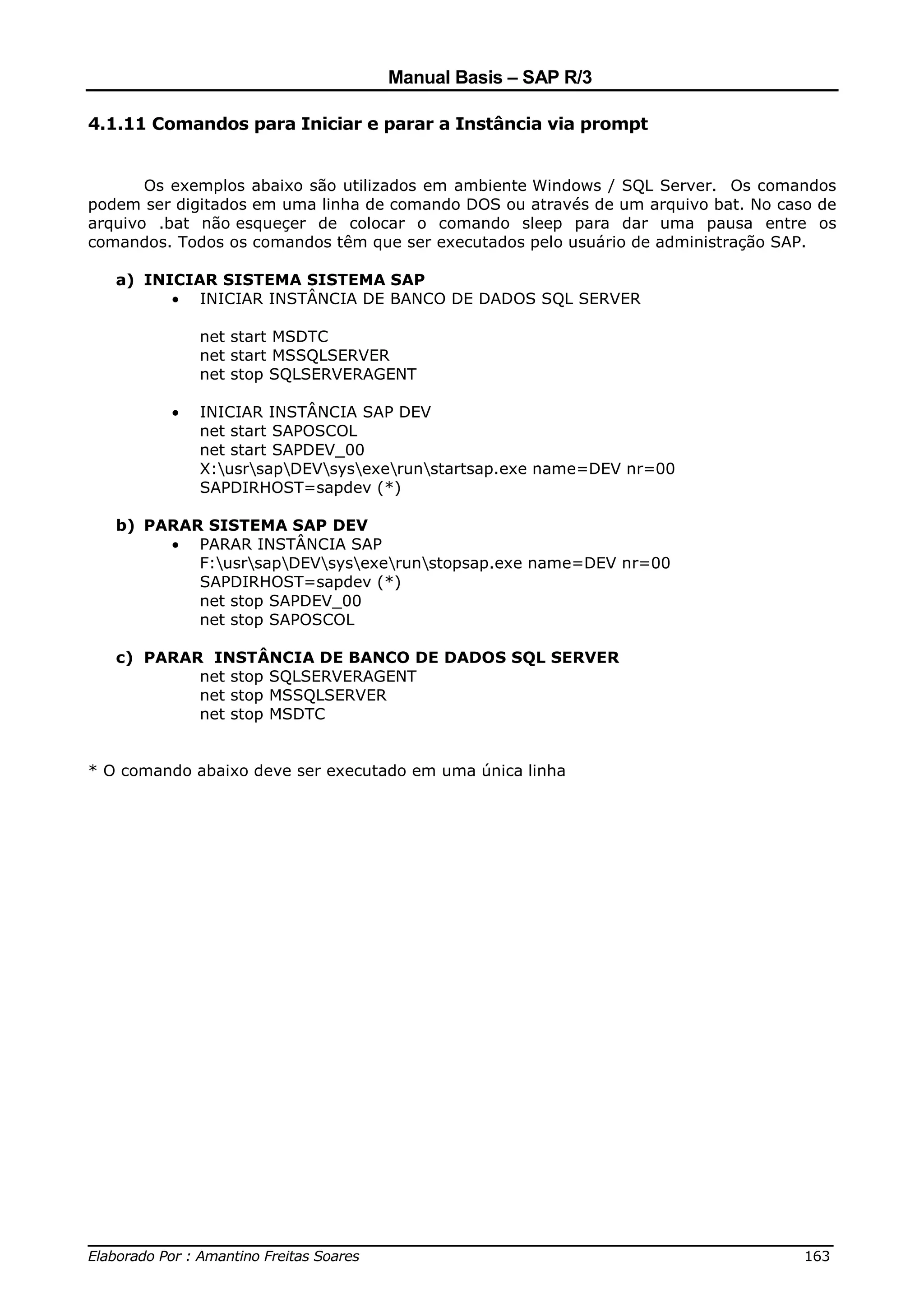 Manual Basis – SAP R/3

4.1.11 Comandos para Iniciar e parar a Instância via prompt


       Os exemplos abaixo são utilizados em ambiente Windows / SQL Server. Os comandos
podem ser digitados em uma linha de comando DOS ou através de um arquivo bat. No caso de
arquivo .bat não esqueçer de colocar o comando sleep para dar uma pausa entre os
comandos. Todos os comandos têm que ser executados pelo usuário de administração SAP.

   a) INICIAR SISTEMA SISTEMA SAP
         • INICIAR INSTÂNCIA DE BANCO DE DADOS SQL SERVER

             net start MSDTC
             net start MSSQLSERVER
             net stop SQLSERVERAGENT

         •   INICIAR INSTÂNCIA SAP DEV
             net start SAPOSCOL
             net start SAPDEV_00
             X:usrsapDEVsysexerunstartsap.exe name=DEV nr=00
             SAPDIRHOST=sapdev (*)

   b) PARAR SISTEMA SAP DEV
        • PARAR INSTÂNCIA SAP
           F:usrsapDEVsysexerunstopsap.exe name=DEV nr=00
           SAPDIRHOST=sapdev (*)
           net stop SAPDEV_00
           net stop SAPOSCOL

   c) PARAR INSTÂNCIA DE BANCO DE DADOS SQL SERVER
           net stop SQLSERVERAGENT
           net stop MSSQLSERVER
           net stop MSDTC


* O comando abaixo deve ser executado em uma única linha




______________________________________________________________________________
Elaborado Por : Amantino Freitas Soares                                    163
 