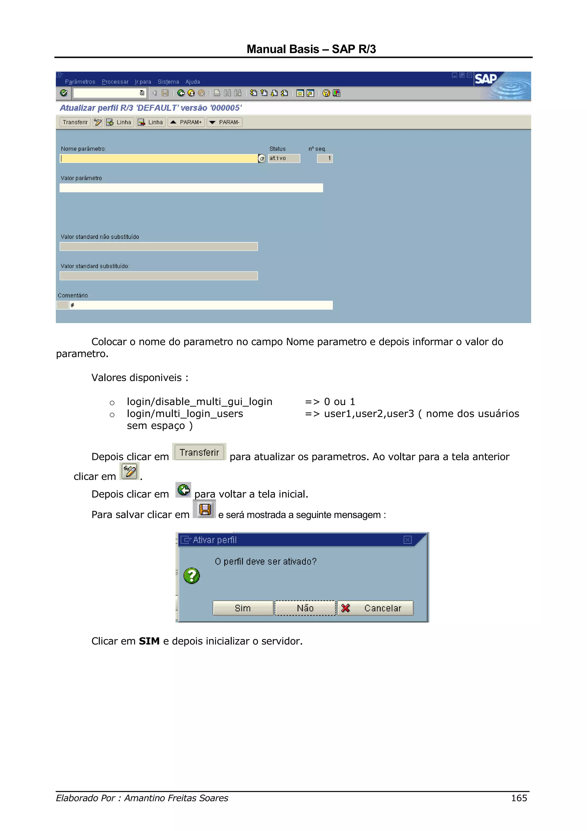 Manual Basis – SAP R/3




      Colocar o nome do parametro no campo Nome parametro e depois informar o valor do
parametro.

      Valores disponiveis :

          o    login/disable_multi_gui_login           => 0 ou 1
          o    login/multi_login_users                 => user1,user2,user3 ( nome dos usuários
               sem espaço )


      Depois clicar em                para atualizar os parametros. Ao voltar para a tela anterior

   clicar em     .
      Depois clicar em        para voltar a tela inicial.

      Para salvar clicar em        e será mostrada a seguinte mensagem :




      Clicar em SIM e depois inicializar o servidor.




______________________________________________________________________________
Elaborado Por : Amantino Freitas Soares                                    165
 