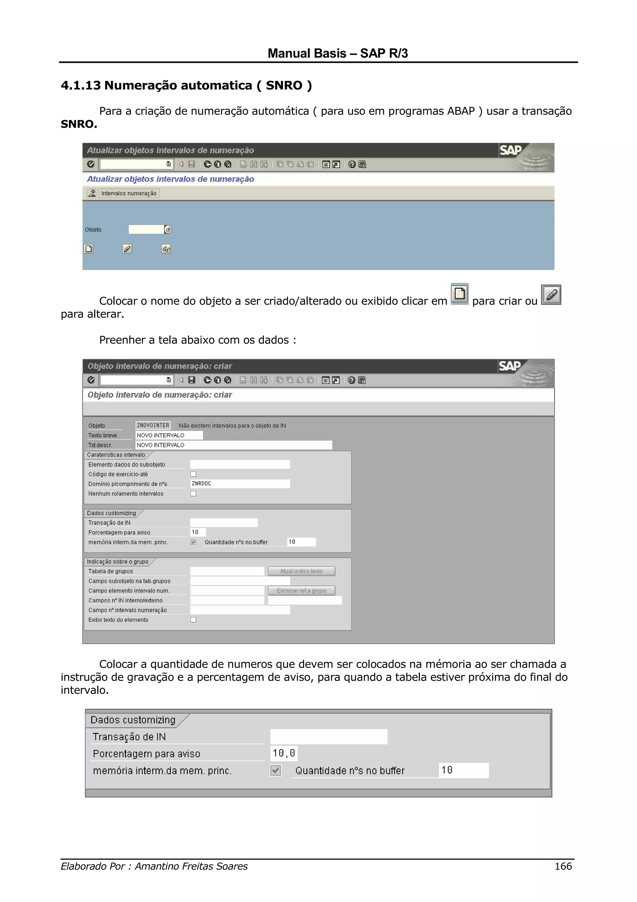 Manual Basis – SAP R/3

4.1.13 Numeração automatica ( SNRO )

        Para a criação de numeração automática ( para uso em programas ABAP ) usar a transação
SNRO.




        Colocar o nome do objeto a ser criado/alterado ou exibido clicar em   para criar ou
para alterar.

        Preenher a tela abaixo com os dados :




        Colocar a quantidade de numeros que devem ser colocados na mémoria ao ser chamada a
instrução de gravação e a percentagem de aviso, para quando a tabela estiver próxima do final do
intervalo.




______________________________________________________________________________
Elaborado Por : Amantino Freitas Soares                                    166
 