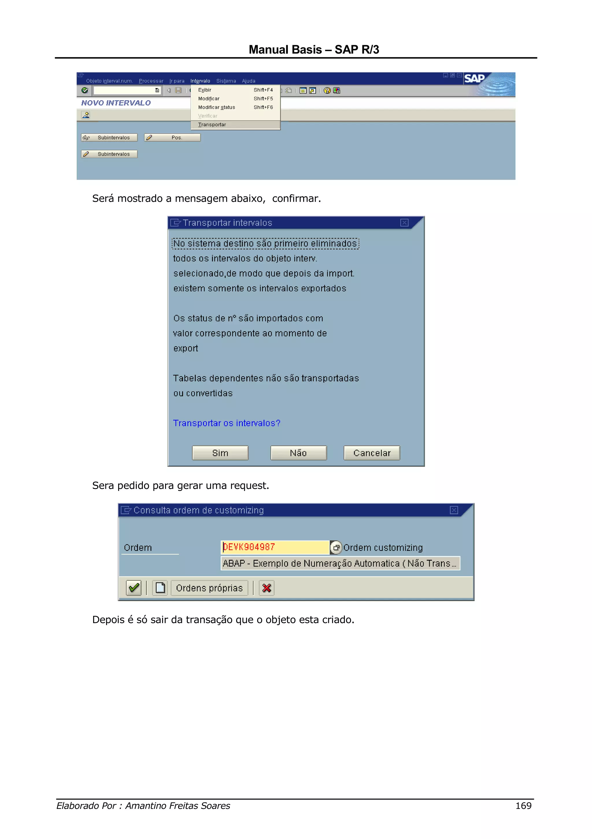 Manual Basis – SAP R/3




     Será mostrado a mensagem abaixo, confirmar.




     Sera pedido para gerar uma request.




     Depois é só sair da transação que o objeto esta criado.




______________________________________________________________________________
Elaborado Por : Amantino Freitas Soares                                    169
 