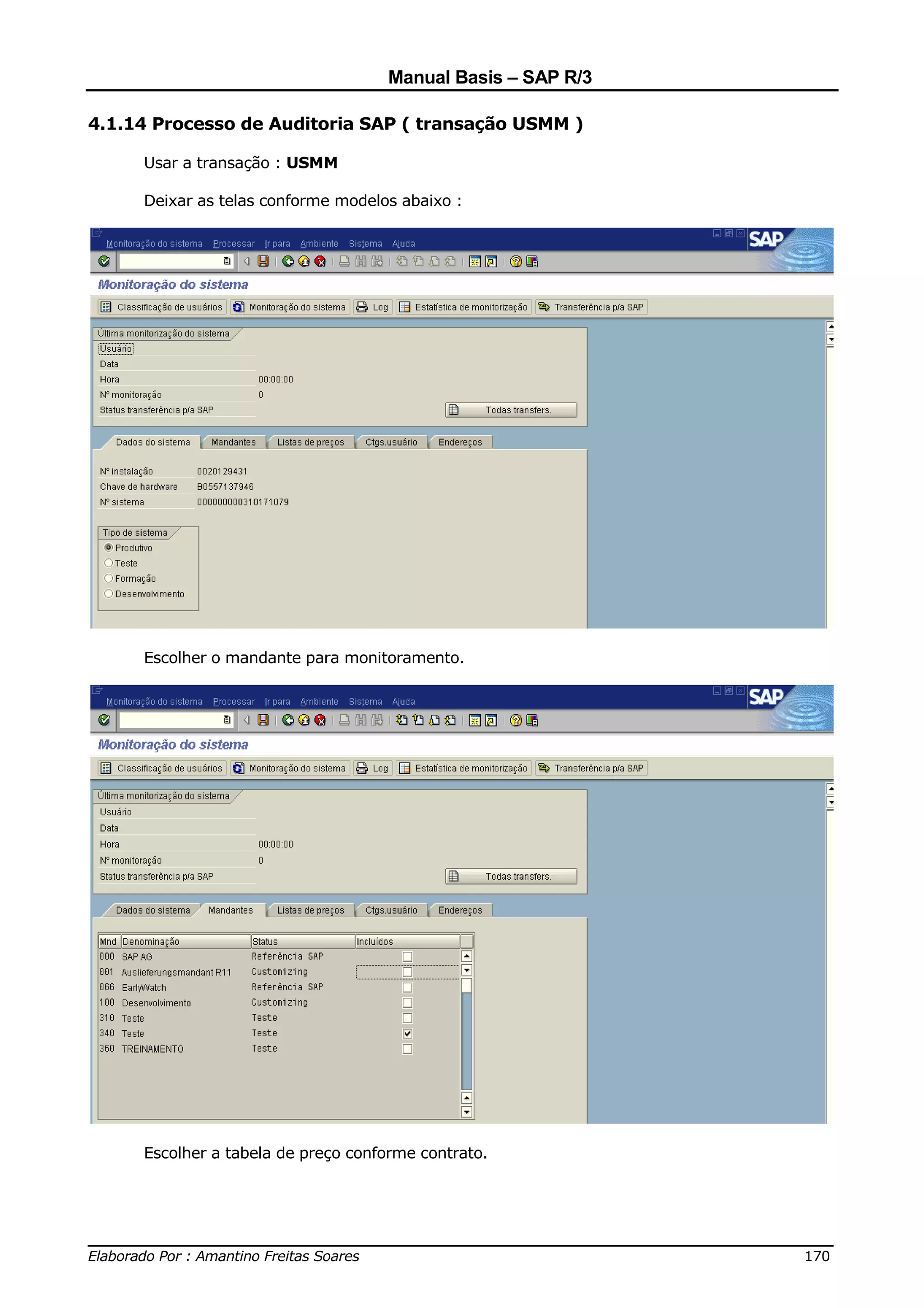 Manual Basis – SAP R/3

4.1.14 Processo de Auditoria SAP ( transação USMM )

     Usar a transação : USMM

     Deixar as telas conforme modelos abaixo :




     Escolher o mandante para monitoramento.




     Escolher a tabela de preço conforme contrato.




______________________________________________________________________________
Elaborado Por : Amantino Freitas Soares                                    170
 