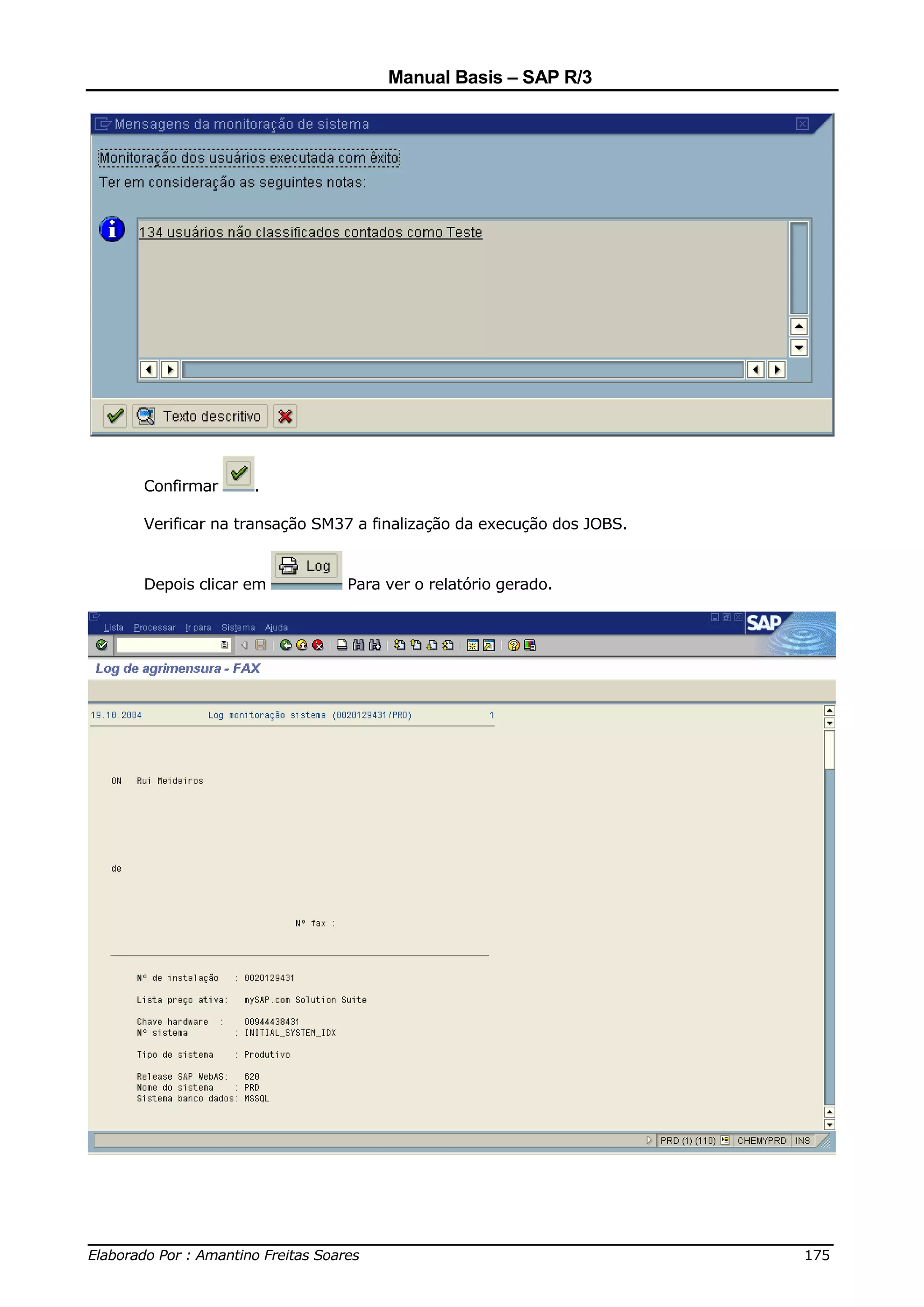 Manual Basis – SAP R/3




     Confirmar     .

     Verificar na transação SM37 a finalização da execução dos JOBS.


     Depois clicar em          Para ver o relatório gerado.




______________________________________________________________________________
Elaborado Por : Amantino Freitas Soares                                    175
 