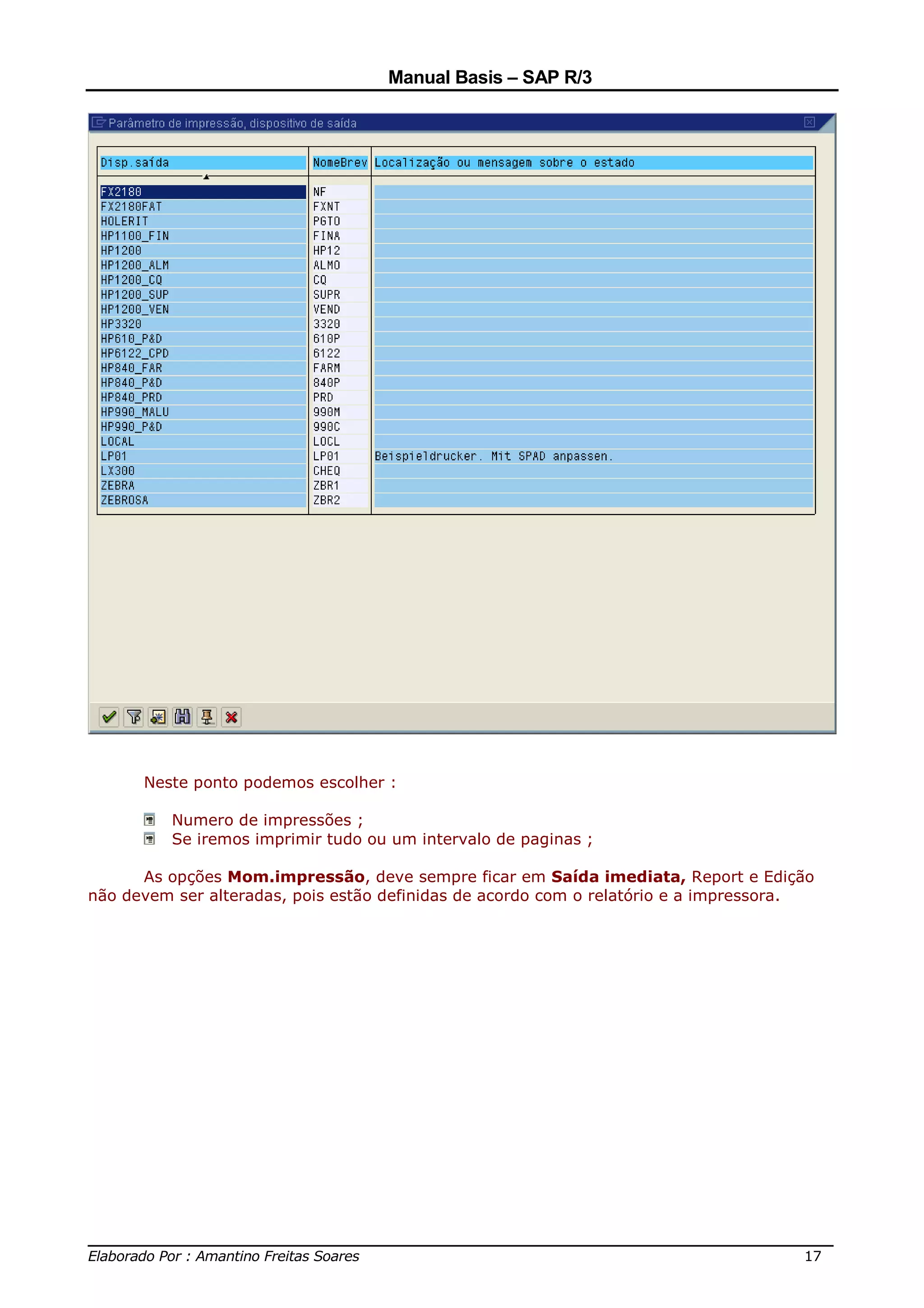 Manual Basis – SAP R/3




      Neste ponto podemos escolher :

          Numero de impressões ;
          Se iremos imprimir tudo ou um intervalo de paginas ;

      As opções Mom.impressão, deve sempre ficar em Saída imediata, Report e Edição
não devem ser alteradas, pois estão definidas de acordo com o relatório e a impressora.




______________________________________________________________________________
Elaborado Por : Amantino Freitas Soares                                    17
 