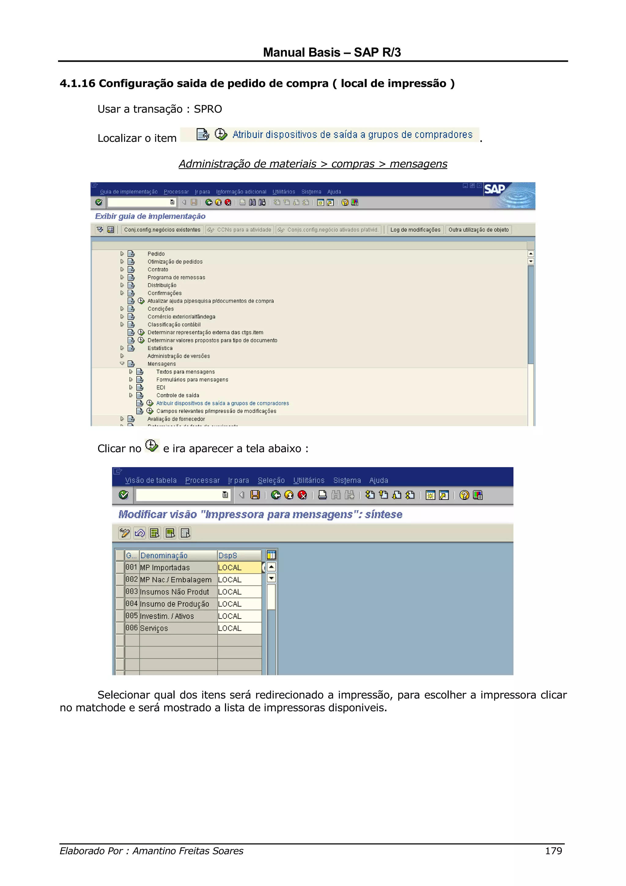 Manual Basis – SAP R/3

4.1.16 Configuração saida de pedido de compra ( local de impressão )

       Usar a transação : SPRO

       Localizar o item                                                         .

                          Administração de materiais > compras > mensagens




       Clicar no    e ira aparecer a tela abaixo :




      Selecionar qual dos itens será redirecionado a impressão, para escolher a impressora clicar
no matchode e será mostrado a lista de impressoras disponiveis.




______________________________________________________________________________
Elaborado Por : Amantino Freitas Soares                                    179
 