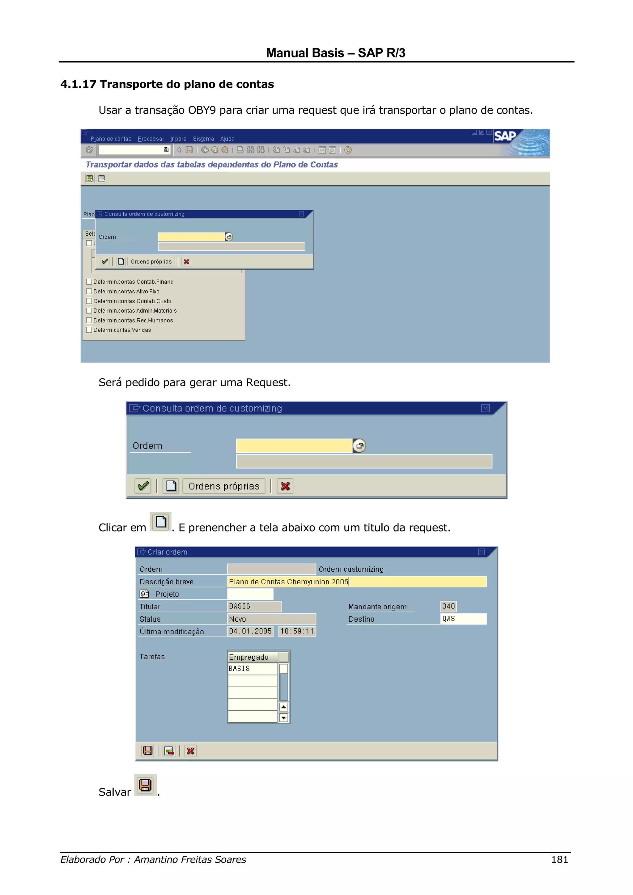 Manual Basis – SAP R/3

4.1.17 Transporte do plano de contas

      Usar a transação OBY9 para criar uma request que irá transportar o plano de contas.




      Será pedido para gerar uma Request.




      Clicar em       . E prenencher a tela abaixo com um titulo da request.




      Salvar      .




______________________________________________________________________________
Elaborado Por : Amantino Freitas Soares                                    181
 
