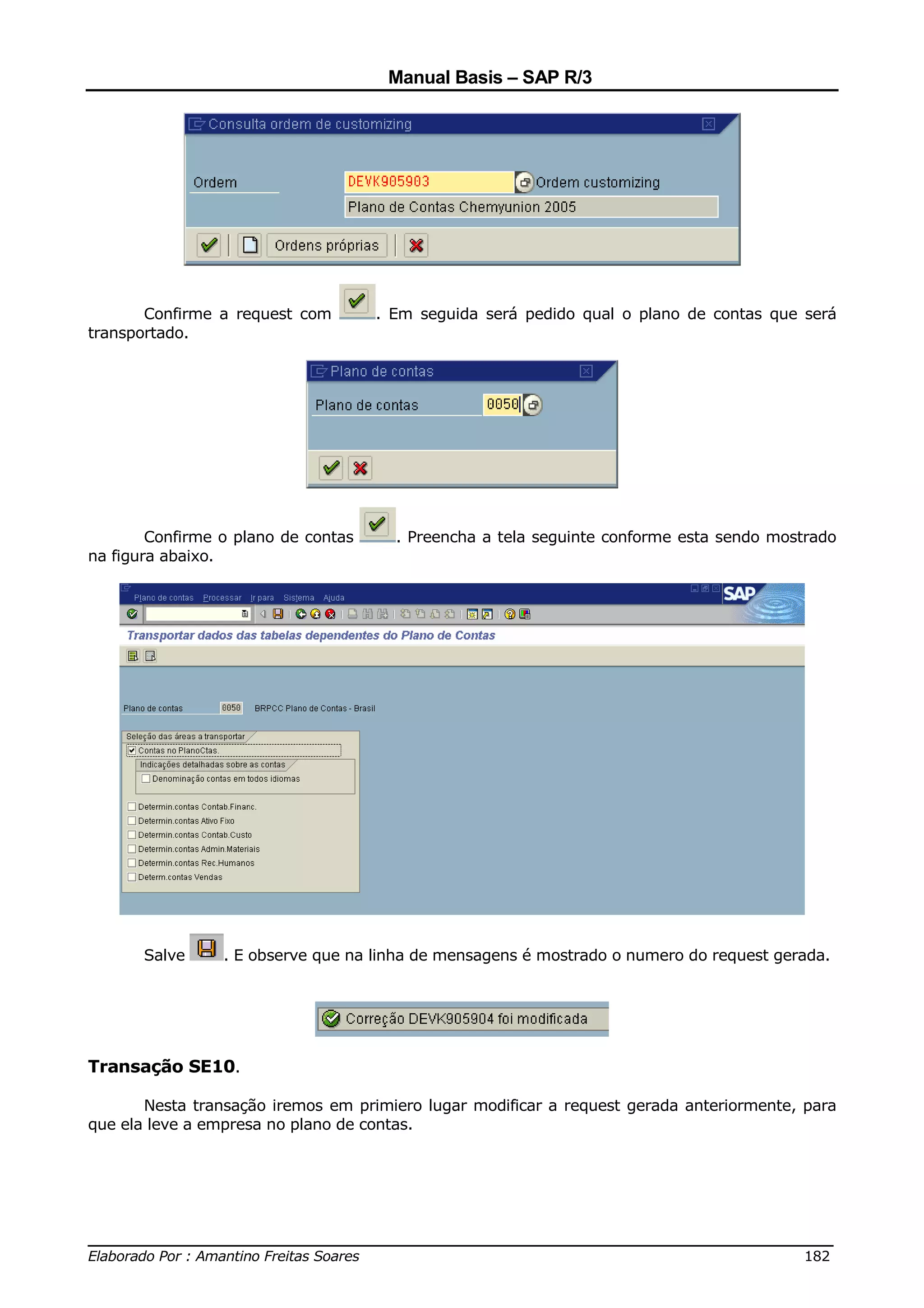 Manual Basis – SAP R/3




       Confirme a request com        . Em seguida será pedido qual o plano de contas que será
transportado.




        Confirme o plano de contas     . Preencha a tela seguinte conforme esta sendo mostrado
na figura abaixo.




       Salve     . E observe que na linha de mensagens é mostrado o numero do request gerada.




Transação SE10.

       Nesta transação iremos em primiero lugar modificar a request gerada anteriormente, para
que ela leve a empresa no plano de contas.




______________________________________________________________________________
Elaborado Por : Amantino Freitas Soares                                    182
 