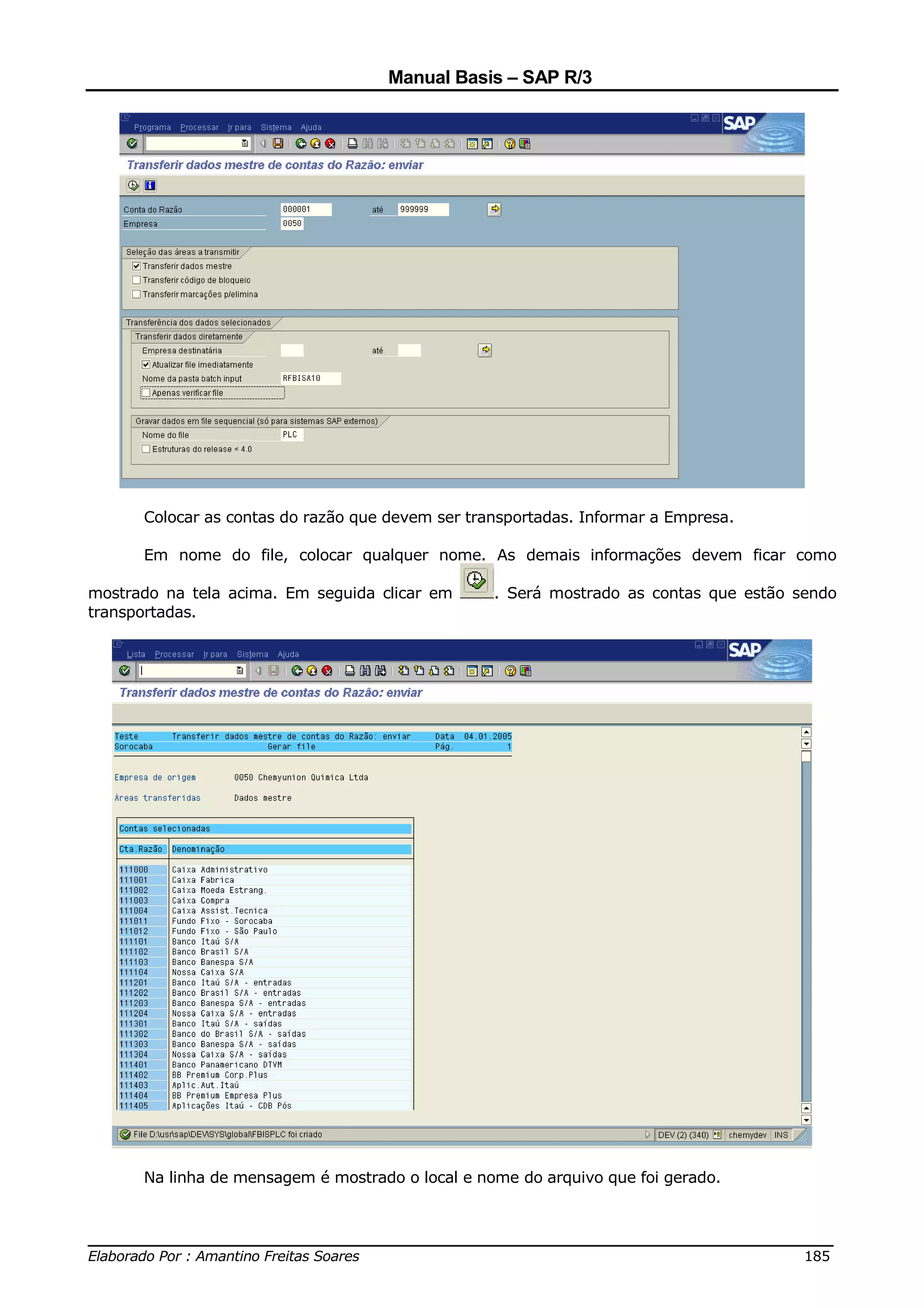 Manual Basis – SAP R/3




      Colocar as contas do razão que devem ser transportadas. Informar a Empresa.

      Em nome do file, colocar qualquer nome. As demais informações devem ficar como

mostrado na tela acima. Em seguida clicar em      . Será mostrado as contas que estão sendo
transportadas.




      Na linha de mensagem é mostrado o local e nome do arquivo que foi gerado.


______________________________________________________________________________
Elaborado Por : Amantino Freitas Soares                                    185
 
