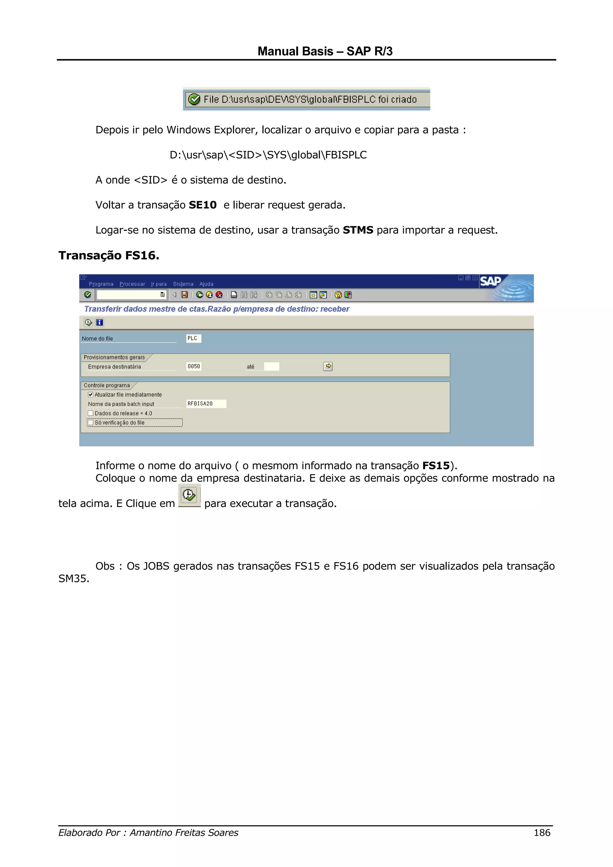 Manual Basis – SAP R/3




        Depois ir pelo Windows Explorer, localizar o arquivo e copiar para a pasta :

                       D:usrsap<SID>SYSglobalFBISPLC

        A onde <SID> é o sistema de destino.

        Voltar a transação SE10 e liberar request gerada.

        Logar-se no sistema de destino, usar a transação STMS para importar a request.

Transação FS16.




        Informe o nome do arquivo ( o mesmom informado na transação FS15).
        Coloque o nome da empresa destinataria. E deixe as demais opções conforme mostrado na

tela acima. E Clique em       para executar a transação.




        Obs : Os JOBS gerados nas transações FS15 e FS16 podem ser visualizados pela transação
SM35.




______________________________________________________________________________
Elaborado Por : Amantino Freitas Soares                                    186
 