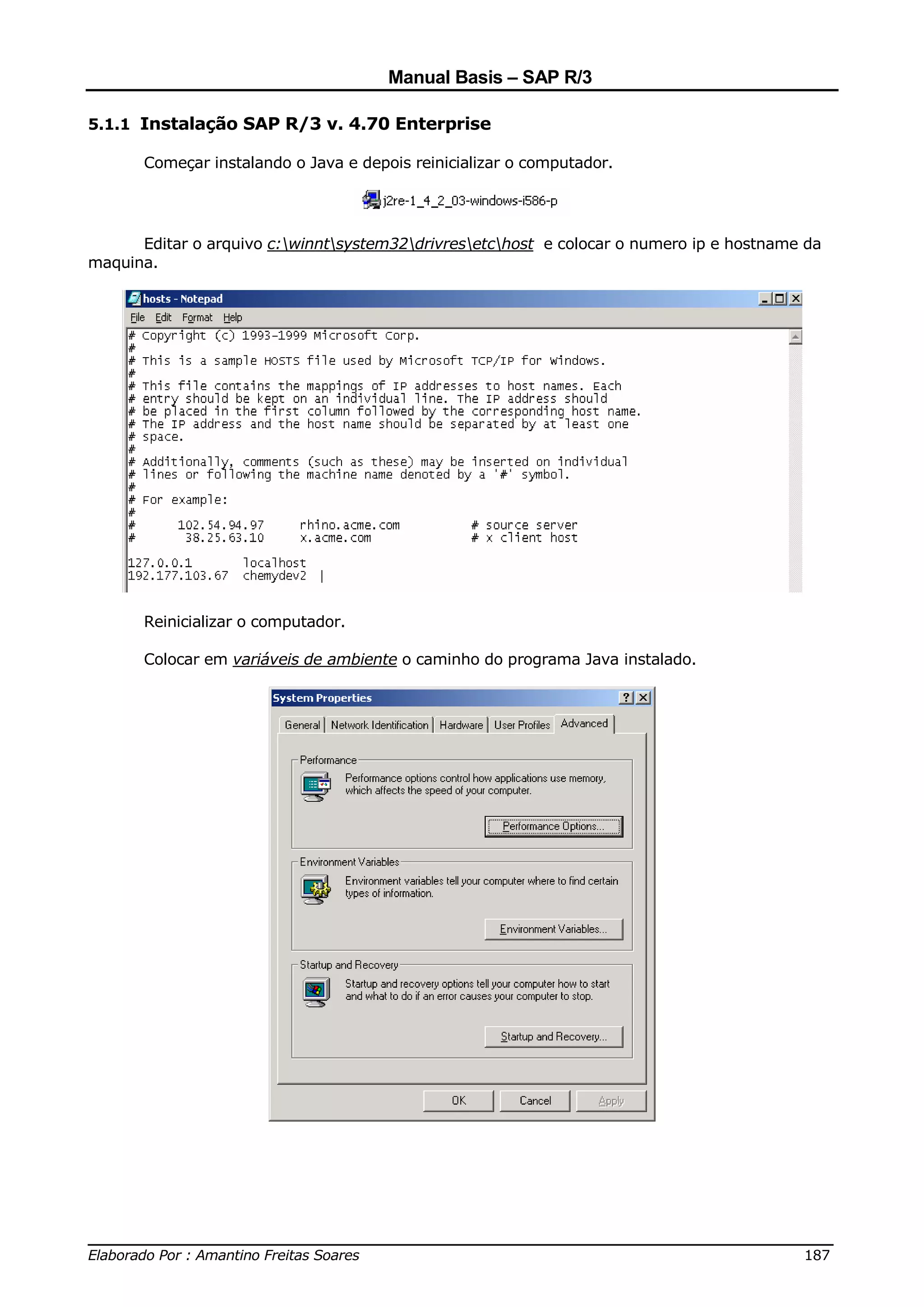 Manual Basis – SAP R/3

5.1.1 Instalação SAP R/3 v. 4.70 Enterprise

       Começar instalando o Java e depois reinicializar o computador.




      Editar o arquivo c:winntsystem32drivresetchost e colocar o numero ip e hostname da
maquina.




       Reinicializar o computador.

       Colocar em variáveis de ambiente o caminho do programa Java instalado.




______________________________________________________________________________
Elaborado Por : Amantino Freitas Soares                                    187
 
