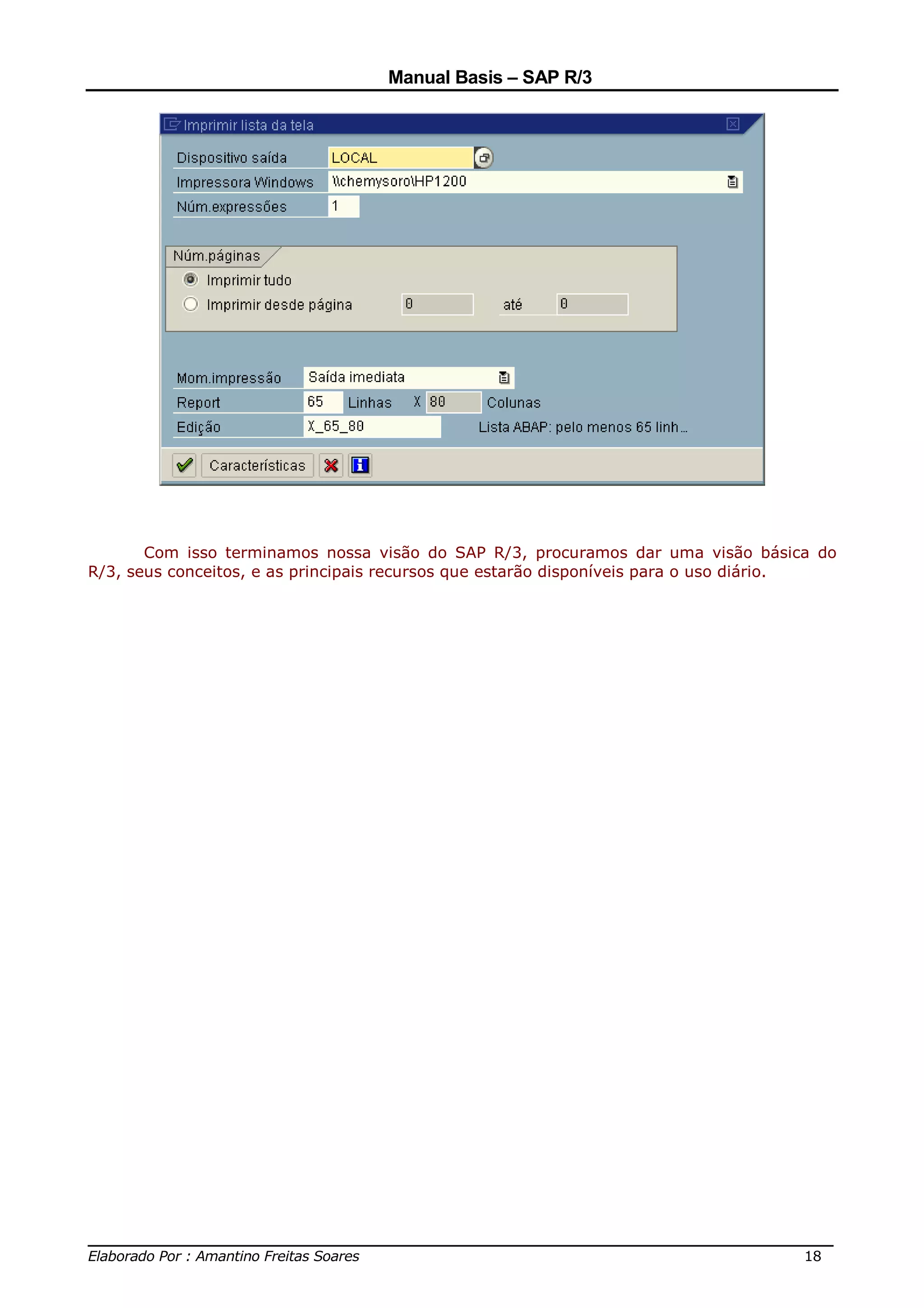 Manual Basis – SAP R/3




       Com isso terminamos nossa visão do SAP R/3, procuramos dar uma visão básica do
R/3, seus conceitos, e as principais recursos que estarão disponíveis para o uso diário.




______________________________________________________________________________
Elaborado Por : Amantino Freitas Soares                                    18
 