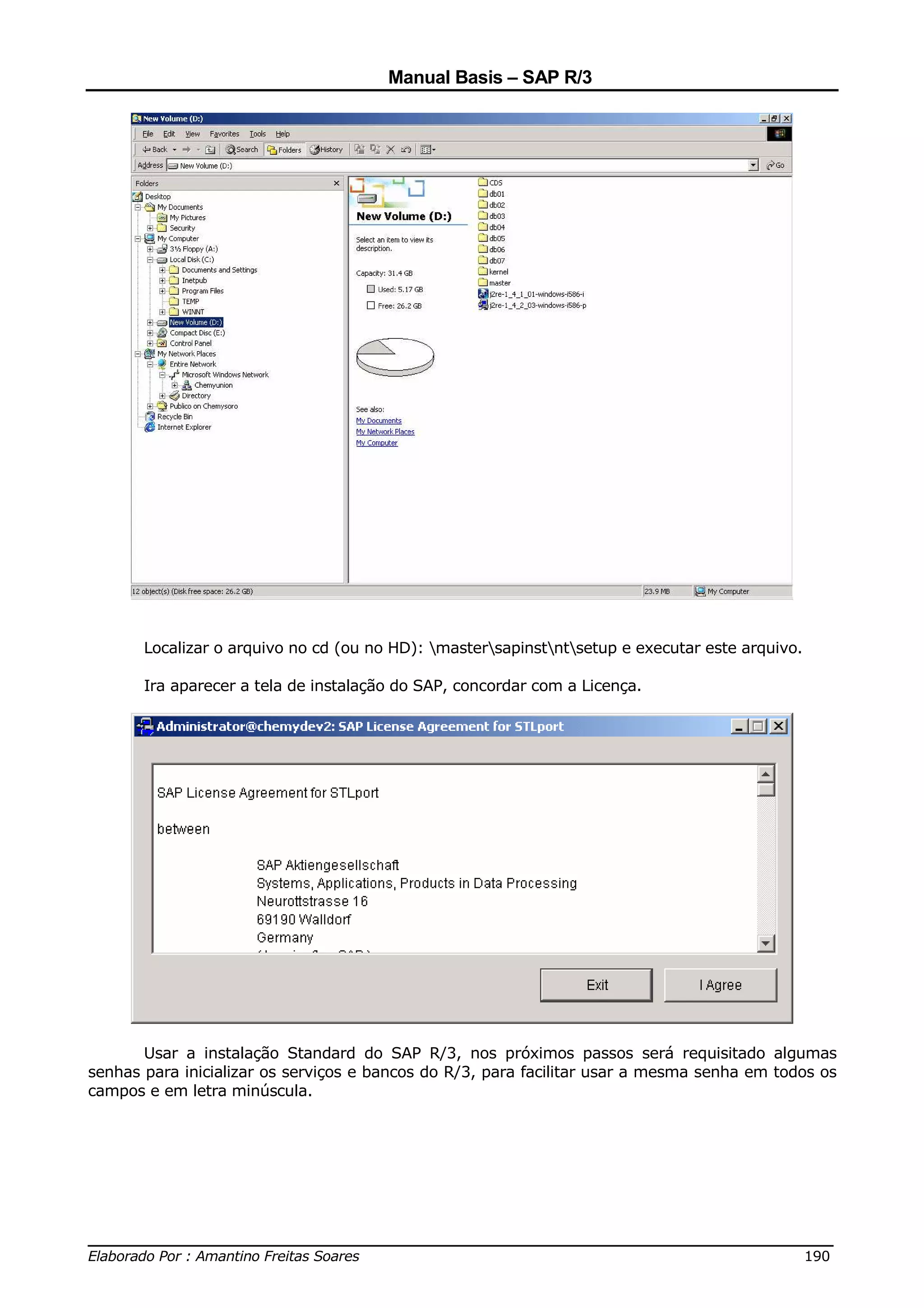 Manual Basis – SAP R/3




       Localizar o arquivo no cd (ou no HD): mastersapinstntsetup e executar este arquivo.

       Ira aparecer a tela de instalação do SAP, concordar com a Licença.




       Usar a instalação Standard do SAP R/3, nos próximos passos será requisitado algumas
senhas para inicializar os serviços e bancos do R/3, para facilitar usar a mesma senha em todos os
campos e em letra minúscula.




______________________________________________________________________________
Elaborado Por : Amantino Freitas Soares                                    190
 