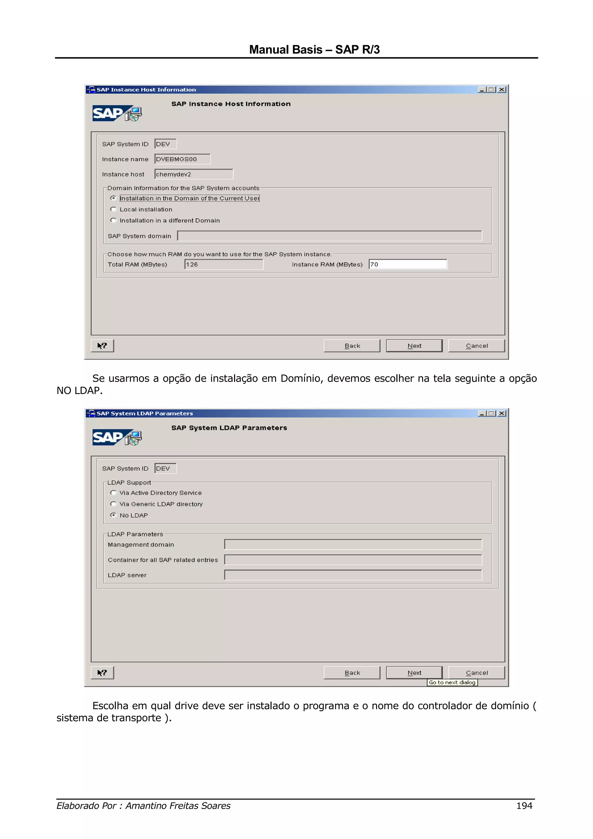 Manual Basis – SAP R/3




      Se usarmos a opção de instalação em Domínio, devemos escolher na tela seguinte a opção
NO LDAP.




       Escolha em qual drive deve ser instalado o programa e o nome do controlador de domínio (
sistema de transporte ).




______________________________________________________________________________
Elaborado Por : Amantino Freitas Soares                                    194
 