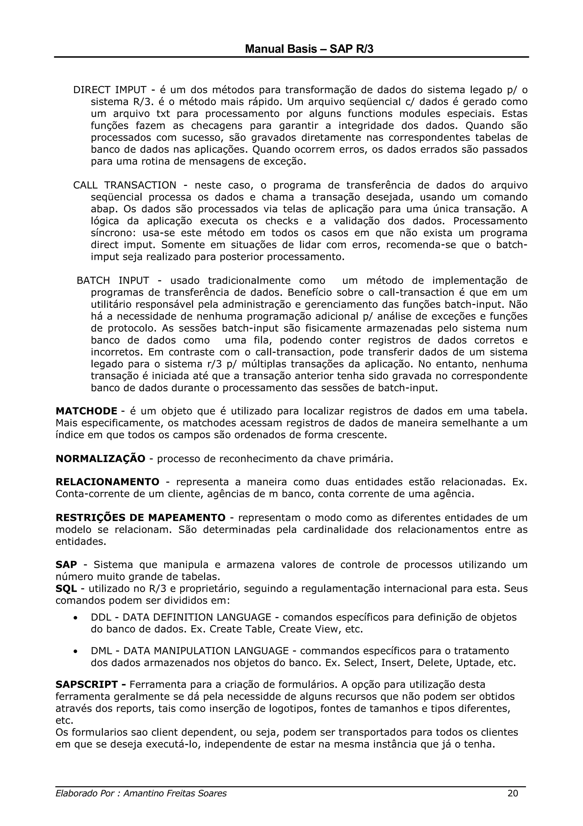 Manual Basis – SAP R/3


   DIRECT IMPUT - é um dos métodos para transformação de dados do sistema legado p/ o
      sistema R/3. é o método mais rápido. Um arquivo seqüencial c/ dados é gerado como
      um arquivo txt para processamento por alguns functions modules especiais. Estas
      funções fazem as checagens para garantir a integridade dos dados. Quando são
      processados com sucesso, são gravados diretamente nas correspondentes tabelas de
      banco de dados nas aplicações. Quando ocorrem erros, os dados errados são passados
      para uma rotina de mensagens de exceção.

   CALL TRANSACTION - neste caso, o programa de transferência de dados do arquivo
      seqüencial processa os dados e chama a transação desejada, usando um comando
      abap. Os dados são processados via telas de aplicação para uma única transação. A
      lógica da aplicação executa os checks e a validação dos dados. Processamento
      síncrono: usa-se este método em todos os casos em que não exista um programa
      direct imput. Somente em situações de lidar com erros, recomenda-se que o batch-
      imput seja realizado para posterior processamento.

    BATCH INPUT - usado tradicionalmente como            um método de implementação de
      programas de transferência de dados. Benefício sobre o call-transaction é que em um
      utilitário responsável pela administração e gerenciamento das funções batch-input. Não
      há a necessidade de nenhuma programação adicional p/ análise de exceções e funções
      de protocolo. As sessões batch-input são fisicamente armazenadas pelo sistema num
      banco de dados como         uma fila, podendo conter registros de dados corretos e
      incorretos. Em contraste com o call-transaction, pode transferir dados de um sistema
      legado para o sistema r/3 p/ múltiplas transações da aplicação. No entanto, nenhuma
      transação é iniciada até que a transação anterior tenha sido gravada no correspondente
      banco de dados durante o processamento das sessões de batch-input.

MATCHODE - é um objeto que é utilizado para localizar registros de dados em uma tabela.
Mais especificamente, os matchodes acessam registros de dados de maneira semelhante a um
índice em que todos os campos são ordenados de forma crescente.

NORMALIZAÇÃO - processo de reconhecimento da chave primária.

RELACIONAMENTO - representa a maneira como duas entidades estão relacionadas. Ex.
Conta-corrente de um cliente, agências de m banco, conta corrente de uma agência.

RESTRIÇÕES DE MAPEAMENTO - representam o modo como as diferentes entidades de um
modelo se relacionam. São determinadas pela cardinalidade dos relacionamentos entre as
entidades.

SAP - Sistema que manipula e armazena valores de controle de processos utilizando um
número muito grande de tabelas.
SQL - utilizado no R/3 e proprietário, seguindo a regulamentação internacional para esta. Seus
comandos podem ser divididos em:
   •   DDL - DATA DEFINITION LANGUAGE - comandos específicos para definição de objetos
       do banco de dados. Ex. Create Table, Create View, etc.

   •   DML - DATA MANIPULATION LANGUAGE - commandos específicos para o tratamento
       dos dados armazenados nos objetos do banco. Ex. Select, Insert, Delete, Uptade, etc.

SAPSCRIPT - Ferramenta para a criação de formulários. A opção para utilização desta
ferramenta geralmente se dá pela necessidde de alguns recursos que não podem ser obtidos
através dos reports, tais como inserção de logotipos, fontes de tamanhos e tipos diferentes,
etc.
Os formularios sao client dependent, ou seja, podem ser transportados para todos os clientes
em que se deseja executá-lo, independente de estar na mesma instância que já o tenha.


______________________________________________________________________________
Elaborado Por : Amantino Freitas Soares                                    20
 