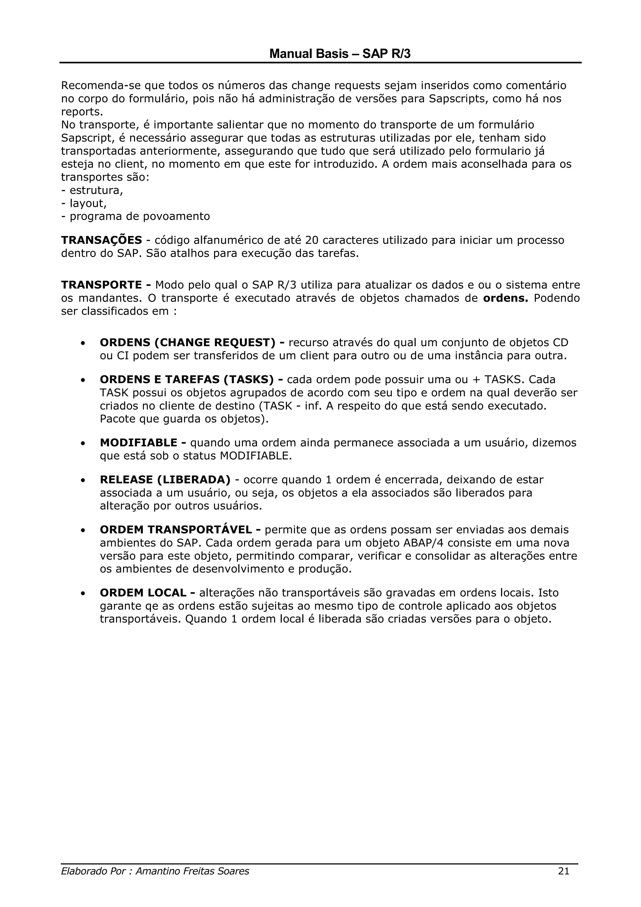 Manual Basis – SAP R/3

Recomenda-se que todos os números das change requests sejam inseridos como comentário
no corpo do formulário, pois não há administração de versões para Sapscripts, como há nos
reports.
No transporte, é importante salientar que no momento do transporte de um formulário
Sapscript, é necessário assegurar que todas as estruturas utilizadas por ele, tenham sido
transportadas anteriormente, assegurando que tudo que será utilizado pelo formulario já
esteja no client, no momento em que este for introduzido. A ordem mais aconselhada para os
transportes são:
- estrutura,
- layout,
- programa de povoamento

TRANSAÇÕES - código alfanumérico de até 20 caracteres utilizado para iniciar um processo
dentro do SAP. São atalhos para execução das tarefas.

TRANSPORTE - Modo pelo qual o SAP R/3 utiliza para atualizar os dados e ou o sistema entre
os mandantes. O transporte é executado através de objetos chamados de ordens. Podendo
ser classificados em :

   •   ORDENS (CHANGE REQUEST) - recurso através do qual um conjunto de objetos CD
       ou CI podem ser transferidos de um client para outro ou de uma instância para outra.

   •   ORDENS E TAREFAS (TASKS) - cada ordem pode possuir uma ou + TASKS. Cada
       TASK possui os objetos agrupados de acordo com seu tipo e ordem na qual deverão ser
       criados no cliente de destino (TASK - inf. A respeito do que está sendo executado.
       Pacote que guarda os objetos).

   •   MODIFIABLE - quando uma ordem ainda permanece associada a um usuário, dizemos
       que está sob o status MODIFIABLE.

   •   RELEASE (LIBERADA) - ocorre quando 1 ordem é encerrada, deixando de estar
       associada a um usuário, ou seja, os objetos a ela associados são liberados para
       alteração por outros usuários.

   •   ORDEM TRANSPORTÁVEL - permite que as ordens possam ser enviadas aos demais
       ambientes do SAP. Cada ordem gerada para um objeto ABAP/4 consiste em uma nova
       versão para este objeto, permitindo comparar, verificar e consolidar as alterações entre
       os ambientes de desenvolvimento e produção.

   •   ORDEM LOCAL - alterações não transportáveis são gravadas em ordens locais. Isto
       garante qe as ordens estão sujeitas ao mesmo tipo de controle aplicado aos objetos
       transportáveis. Quando 1 ordem local é liberada são criadas versões para o objeto.




______________________________________________________________________________
Elaborado Por : Amantino Freitas Soares                                    21
 