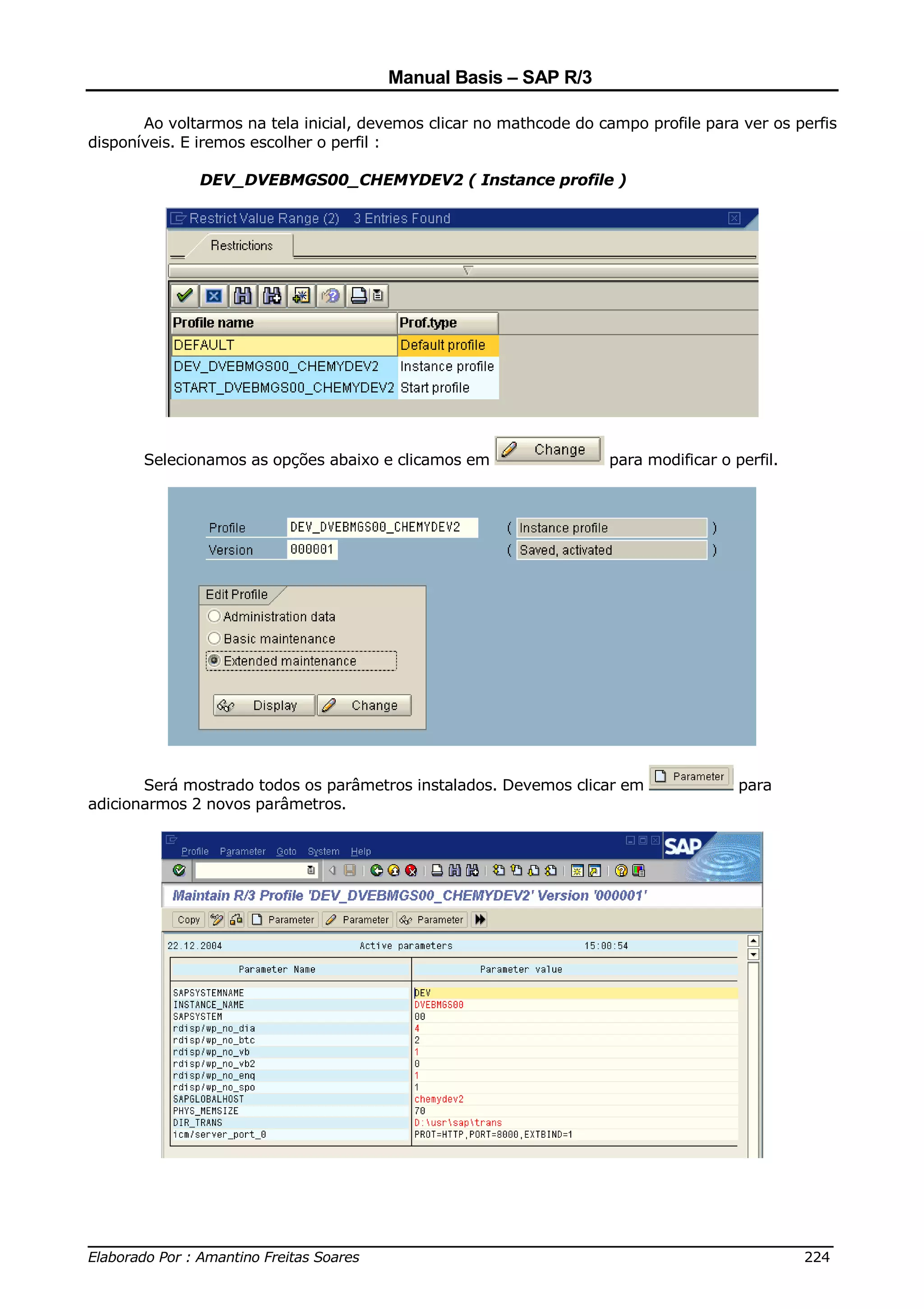 Manual Basis – SAP R/3

       Ao voltarmos na tela inicial, devemos clicar no mathcode do campo profile para ver os perfis
disponíveis. E iremos escolher o perfil :

              DEV_DVEBMGS00_CHEMYDEV2 ( Instance profile )




       Selecionamos as opções abaixo e clicamos em                  para modificar o perfil.




       Será mostrado todos os parâmetros instalados. Devemos clicar em                para
adicionarmos 2 novos parâmetros.




______________________________________________________________________________
Elaborado Por : Amantino Freitas Soares                                    224
 