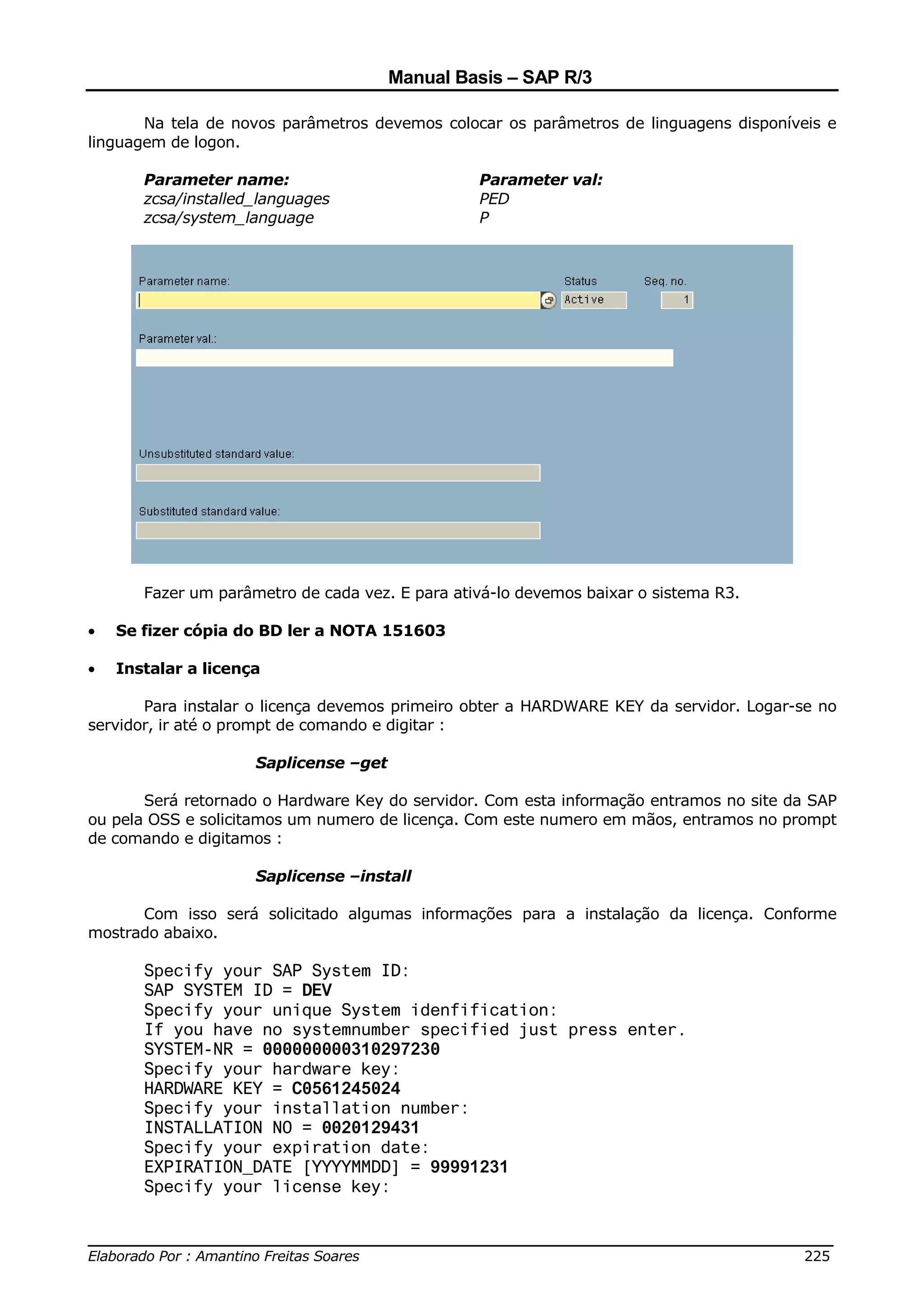 Manual Basis – SAP R/3

       Na tela de novos parâmetros devemos colocar os parâmetros de linguagens disponíveis e
linguagem de logon.

       Parameter name:                           Parameter val:
       zcsa/installed_languages                  PED
       zcsa/system_language                      P




       Fazer um parâmetro de cada vez. E para ativá-lo devemos baixar o sistema R3.

•   Se fizer cópia do BD ler a NOTA 151603

•   Instalar a licença

       Para instalar o licença devemos primeiro obter a HARDWARE KEY da servidor. Logar-se no
servidor, ir até o prompt de comando e digitar :

                     Saplicense –get

       Será retornado o Hardware Key do servidor. Com esta informação entramos no site da SAP
ou pela OSS e solicitamos um numero de licença. Com este numero em mãos, entramos no prompt
de comando e digitamos :

                     Saplicense –install

      Com isso será solicitado algumas informações para a instalação da licença. Conforme
mostrado abaixo.

       Specify your SAP System ID:
       SAP SYSTEM ID = DEV
       Specify your unique System idenfification:
       If you have no systemnumber specified just press enter.
       SYSTEM-NR = 000000000310297230
       Specify your hardware key:
       HARDWARE KEY = C0561245024
       Specify your installation number:
       INSTALLATION NO = 0020129431
       Specify your expiration date:
       EXPIRATION_DATE [YYYYMMDD] = 99991231
       Specify your license key:


______________________________________________________________________________
Elaborado Por : Amantino Freitas Soares                                    225
 
