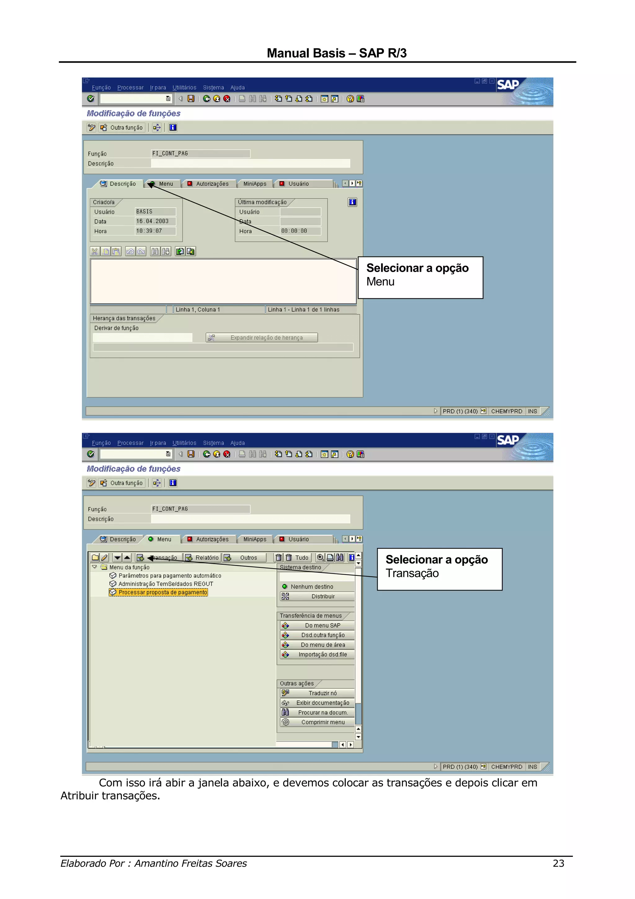 Manual Basis – SAP R/3




                                                           Selecionar a opção
                                                           Menu




                                                               Selecionar a opção
                                                               Transação




        Com isso irá abir a janela abaixo, e devemos colocar as transações e depois clicar em
Atribuir transações.




______________________________________________________________________________
Elaborado Por : Amantino Freitas Soares                                    23
 