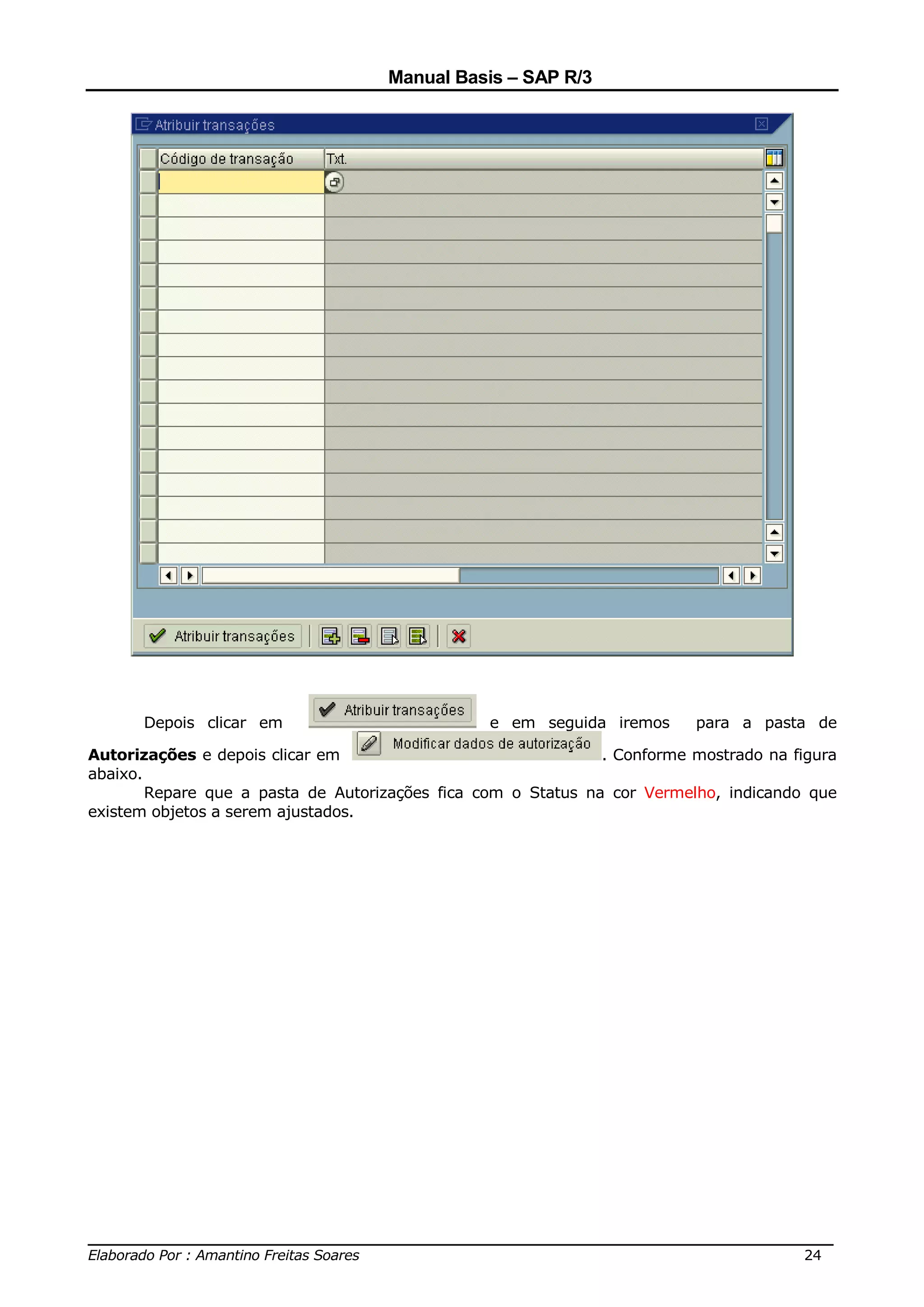 Manual Basis – SAP R/3




      Depois clicar em                           e em seguida iremos      para a pasta de

Autorizações e depois clicar em                                . Conforme mostrado na figura
abaixo.
        Repare que a pasta de Autorizações fica com o Status na cor Vermelho, indicando que
existem objetos a serem ajustados.




______________________________________________________________________________
Elaborado Por : Amantino Freitas Soares                                    24
 