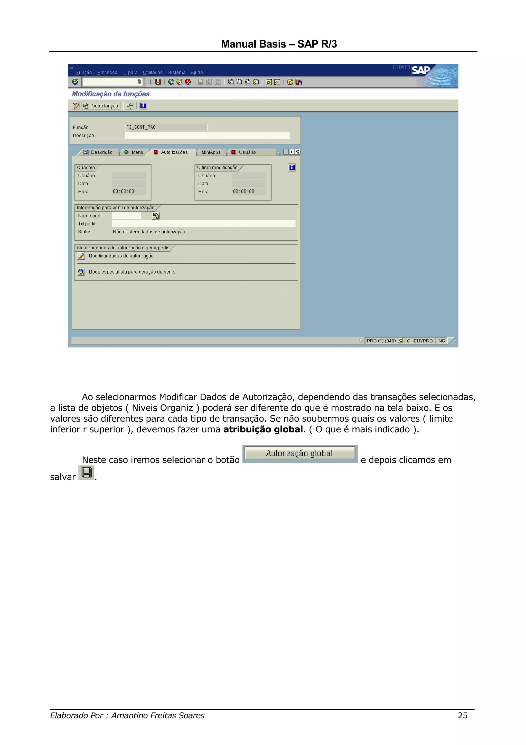 Manual Basis – SAP R/3




         Ao selecionarmos Modificar Dados de Autorização, dependendo das transações selecionadas,
a lista de objetos ( Níveis Organiz ) poderá ser diferente do que é mostrado na tela baixo. E os
valores são diferentes para cada tipo de transação. Se não soubermos quais os valores ( limite
inferior r superior ), devemos fazer uma atribuição global. ( O que é mais indicado ).


         Neste caso iremos selecionar o botão                         e depois clicamos em
salvar     .




______________________________________________________________________________
Elaborado Por : Amantino Freitas Soares                                    25
 