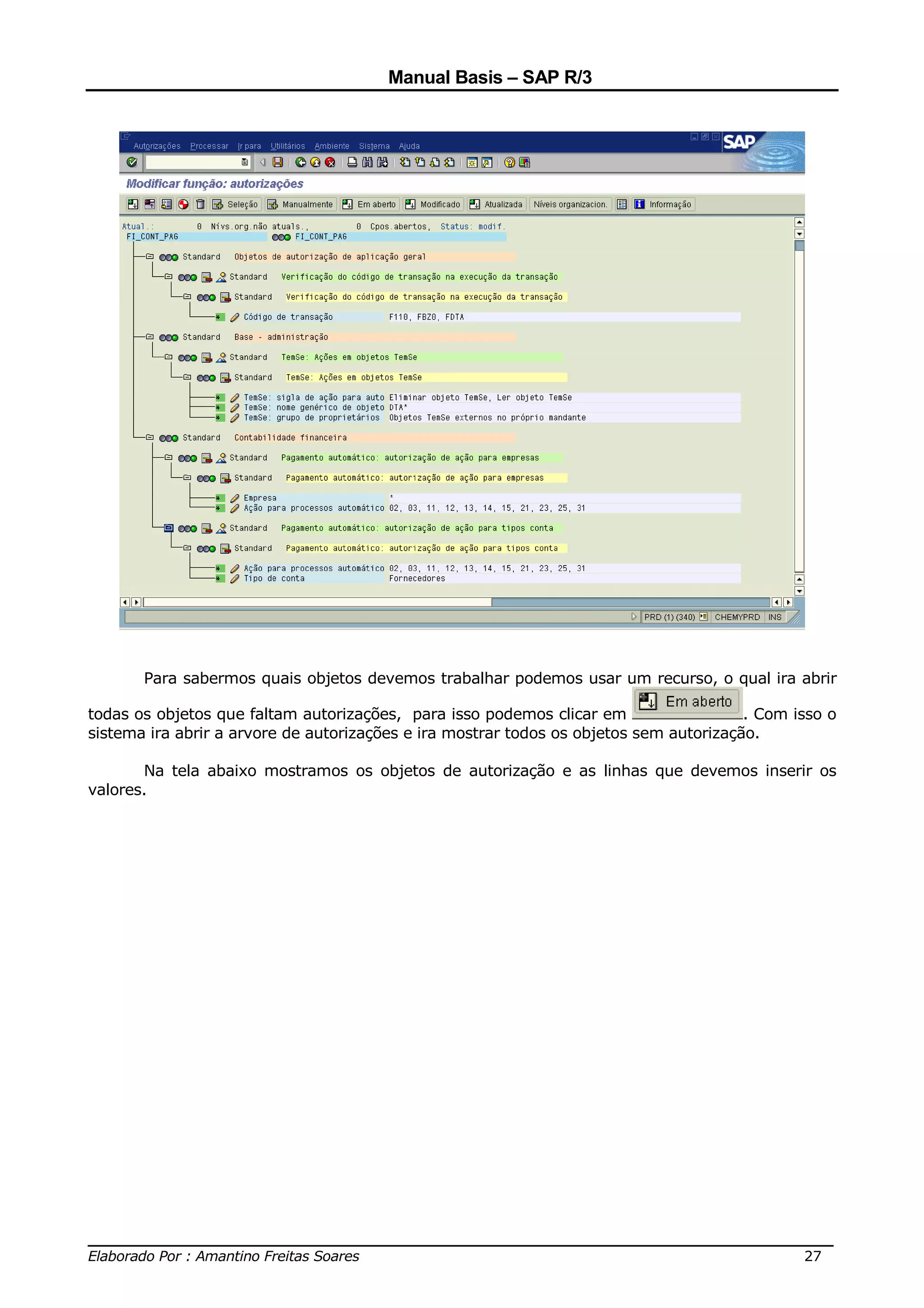 Manual Basis – SAP R/3




       Para sabermos quais objetos devemos trabalhar podemos usar um recurso, o qual ira abrir

todas os objetos que faltam autorizações, para isso podemos clicar em                   . Com isso o
sistema ira abrir a arvore de autorizações e ira mostrar todos os objetos sem autorização.

       Na tela abaixo mostramos os objetos de autorização e as linhas que devemos inserir os
valores.




______________________________________________________________________________
Elaborado Por : Amantino Freitas Soares                                    27
 