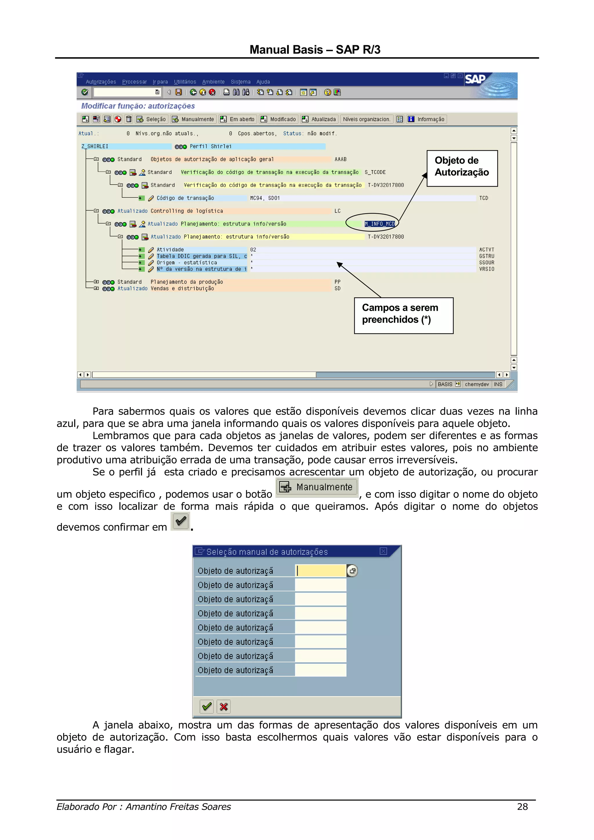 Manual Basis – SAP R/3




                                                                            Objeto de
                                                                            Autorização




                                                             Campos a serem
                                                             preenchidos (*)




        Para sabermos quais os valores que estão disponíveis devemos clicar duas vezes na linha
azul, para que se abra uma janela informando quais os valores disponíveis para aquele objeto.
        Lembramos que para cada objetos as janelas de valores, podem ser diferentes e as formas
de trazer os valores também. Devemos ter cuidados em atribuir estes valores, pois no ambiente
produtivo uma atribuição errada de uma transação, pode causar erros irreversíveis.
        Se o perfil já esta criado e precisamos acrescentar um objeto de autorização, ou procurar

um objeto especifico , podemos usar o botão             , e com isso digitar o nome do objeto
e com isso localizar de forma mais rápida o que queiramos. Após digitar o nome do objetos

devemos confirmar em      .




       A janela abaixo, mostra um das formas de apresentação dos valores disponíveis em um
objeto de autorização. Com isso basta escolhermos quais valores vão estar disponíveis para o
usuário e flagar.



______________________________________________________________________________
Elaborado Por : Amantino Freitas Soares                                    28
 
