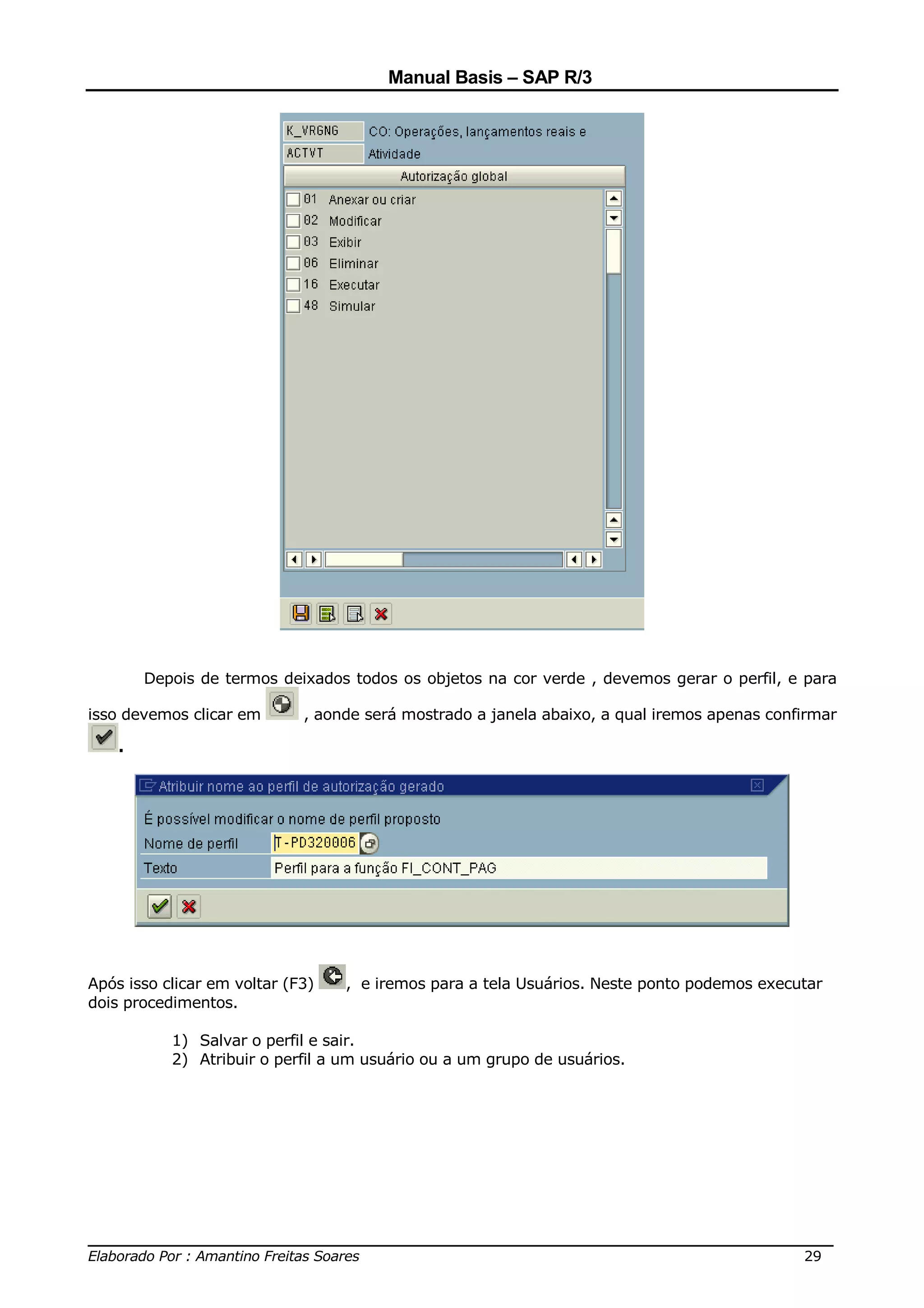 Manual Basis – SAP R/3




        Depois de termos deixados todos os objetos na cor verde , devemos gerar o perfil, e para

isso devemos clicar em       , aonde será mostrado a janela abaixo, a qual iremos apenas confirmar

    .




Após isso clicar em voltar (F3)   , e iremos para a tela Usuários. Neste ponto podemos executar
dois procedimentos.

           1) Salvar o perfil e sair.
           2) Atribuir o perfil a um usuário ou a um grupo de usuários.




______________________________________________________________________________
Elaborado Por : Amantino Freitas Soares                                    29
 