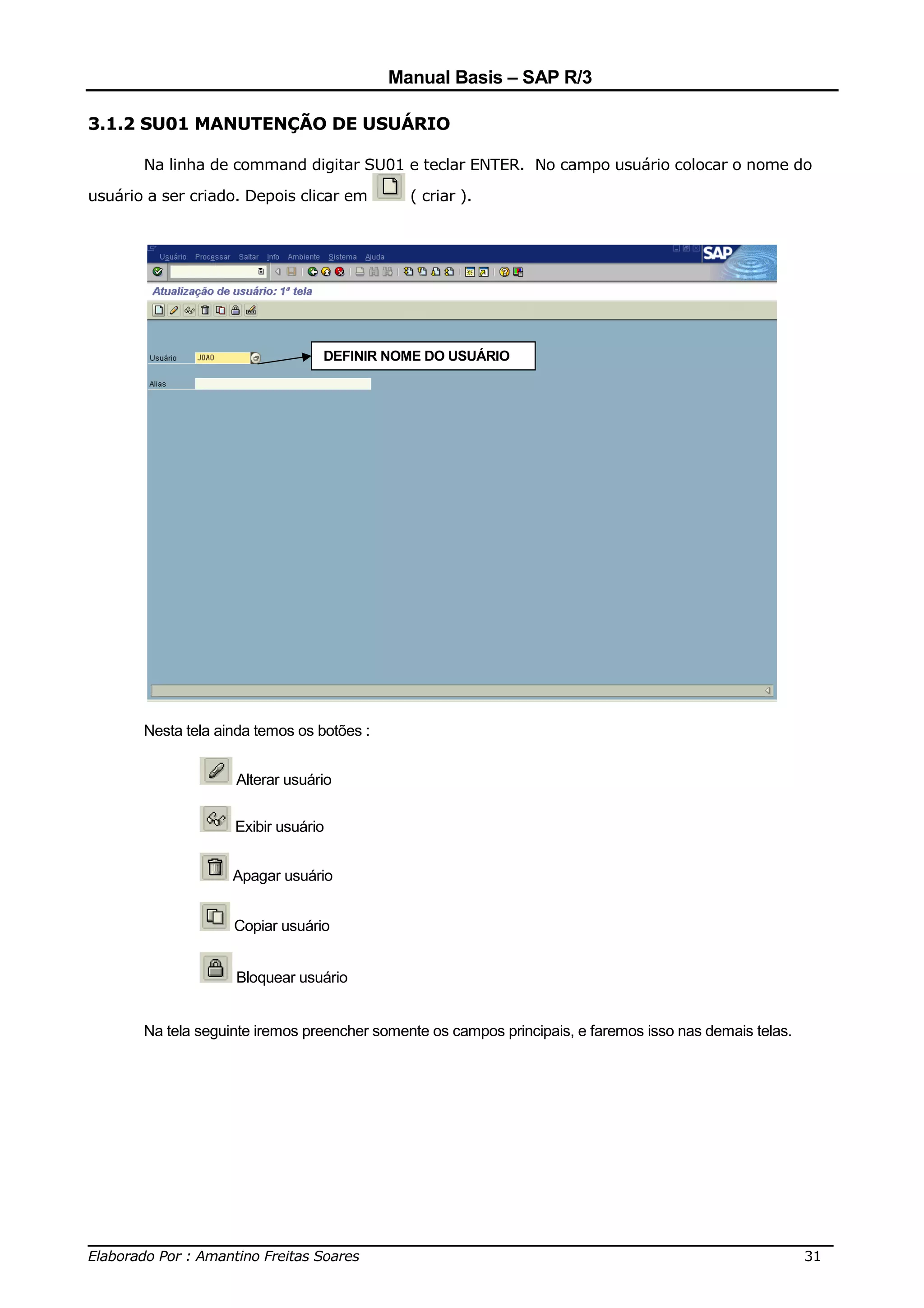 Manual Basis – SAP R/3

3.1.2 SU01 MANUTENÇÃO DE USUÁRIO

       Na linha de command digitar SU01 e teclar ENTER. No campo usuário colocar o nome do

usuário a ser criado. Depois clicar em        ( criar ).




                                 DEFINIR NOME DO USUÁRIO




       Nesta tela ainda temos os botões :


                    Alterar usuário


                    Exibir usuário


                    Apagar usuário


                    Copiar usuário


                    Bloquear usuário


       Na tela seguinte iremos preencher somente os campos principais, e faremos isso nas demais telas.




______________________________________________________________________________
Elaborado Por : Amantino Freitas Soares                                    31
 