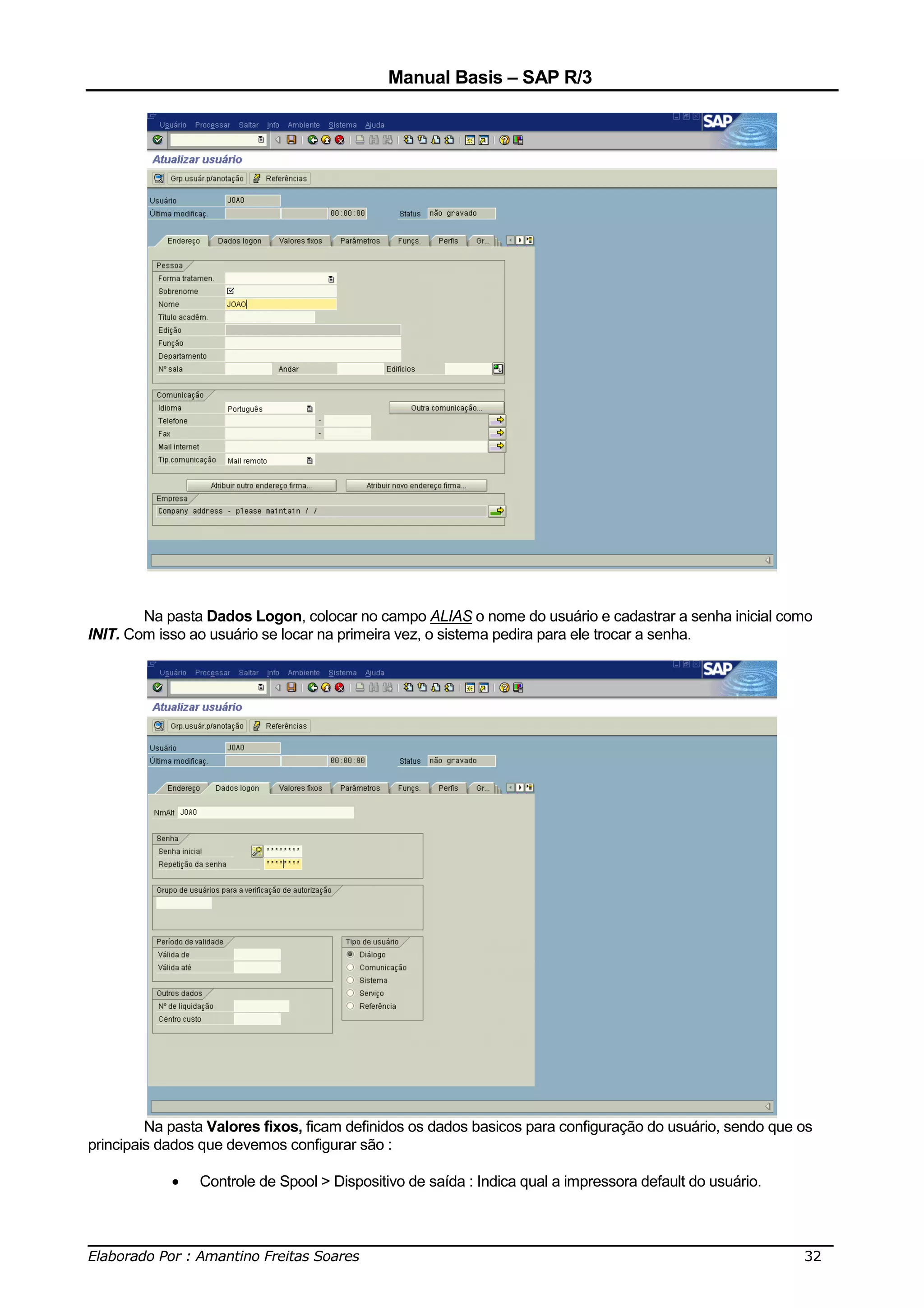 Manual Basis – SAP R/3




        Na pasta Dados Logon, colocar no campo ALIAS o nome do usuário e cadastrar a senha inicial como
INIT. Com isso ao usuário se locar na primeira vez, o sistema pedira para ele trocar a senha.




         Na pasta Valores fixos, ficam definidos os dados basicos para configuração do usuário, sendo que os
principais dados que devemos configurar são :

            •   Controle de Spool > Dispositivo de saída : Indica qual a impressora default do usuário.


______________________________________________________________________________
Elaborado Por : Amantino Freitas Soares                                    32
 