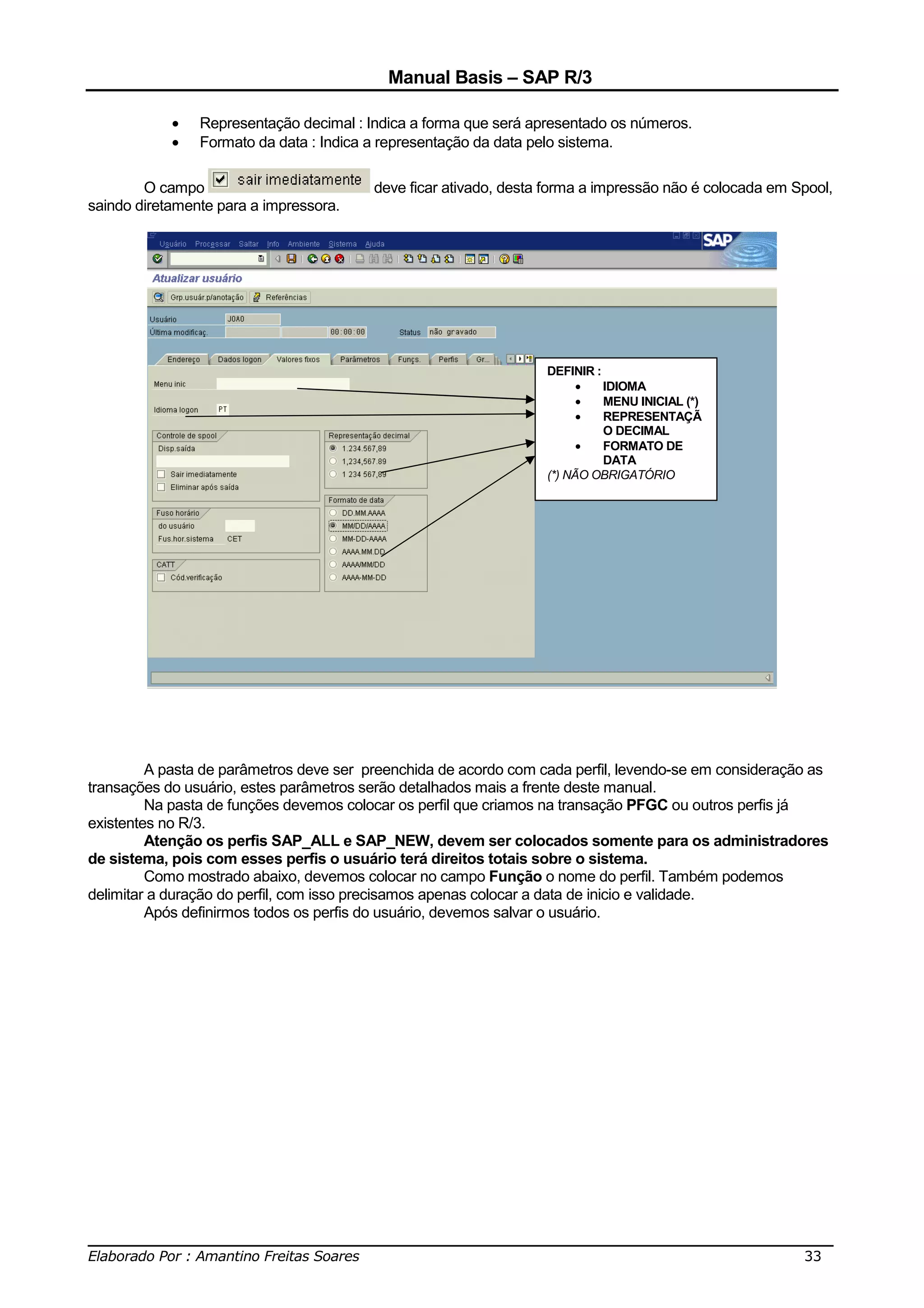 Manual Basis – SAP R/3

            •   Representação decimal : Indica a forma que será apresentado os números.
            •   Formato da data : Indica a representação da data pelo sistema.

        O campo                          deve ficar ativado, desta forma a impressão não é colocada em Spool,
saindo diretamente para a impressora.




                                                                  DEFINIR :
                                                                        •   IDIOMA
                                                                        •   MENU INICIAL (*)
                                                                        •   REPRESENTAÇÃ
                                                                            O DECIMAL
                                                                        •   FORMATO DE
                                                                            DATA
                                                                  (*) NÃO OBRIGATÓRIO




         A pasta de parâmetros deve ser preenchida de acordo com cada perfil, levendo-se em consideração as
transações do usuário, estes parâmetros serão detalhados mais a frente deste manual.
         Na pasta de funções devemos colocar os perfil que criamos na transação PFGC ou outros perfis já
existentes no R/3.
         Atenção os perfis SAP_ALL e SAP_NEW, devem ser colocados somente para os administradores
de sistema, pois com esses perfis o usuário terá direitos totais sobre o sistema.
         Como mostrado abaixo, devemos colocar no campo Função o nome do perfil. Também podemos
delimitar a duração do perfil, com isso precisamos apenas colocar a data de inicio e validade.
         Após definirmos todos os perfis do usuário, devemos salvar o usuário.




______________________________________________________________________________
Elaborado Por : Amantino Freitas Soares                                    33
 