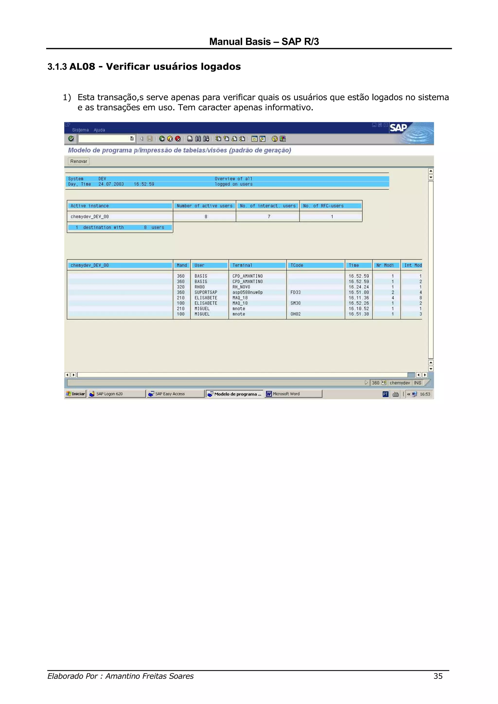 Manual Basis – SAP R/3

3.1.3 AL08 - Verificar usuários logados


   1) Esta transação,s serve apenas para verificar quais os usuários que estão logados no sistema
      e as transações em uso. Tem caracter apenas informativo.




______________________________________________________________________________
Elaborado Por : Amantino Freitas Soares                                    35
 