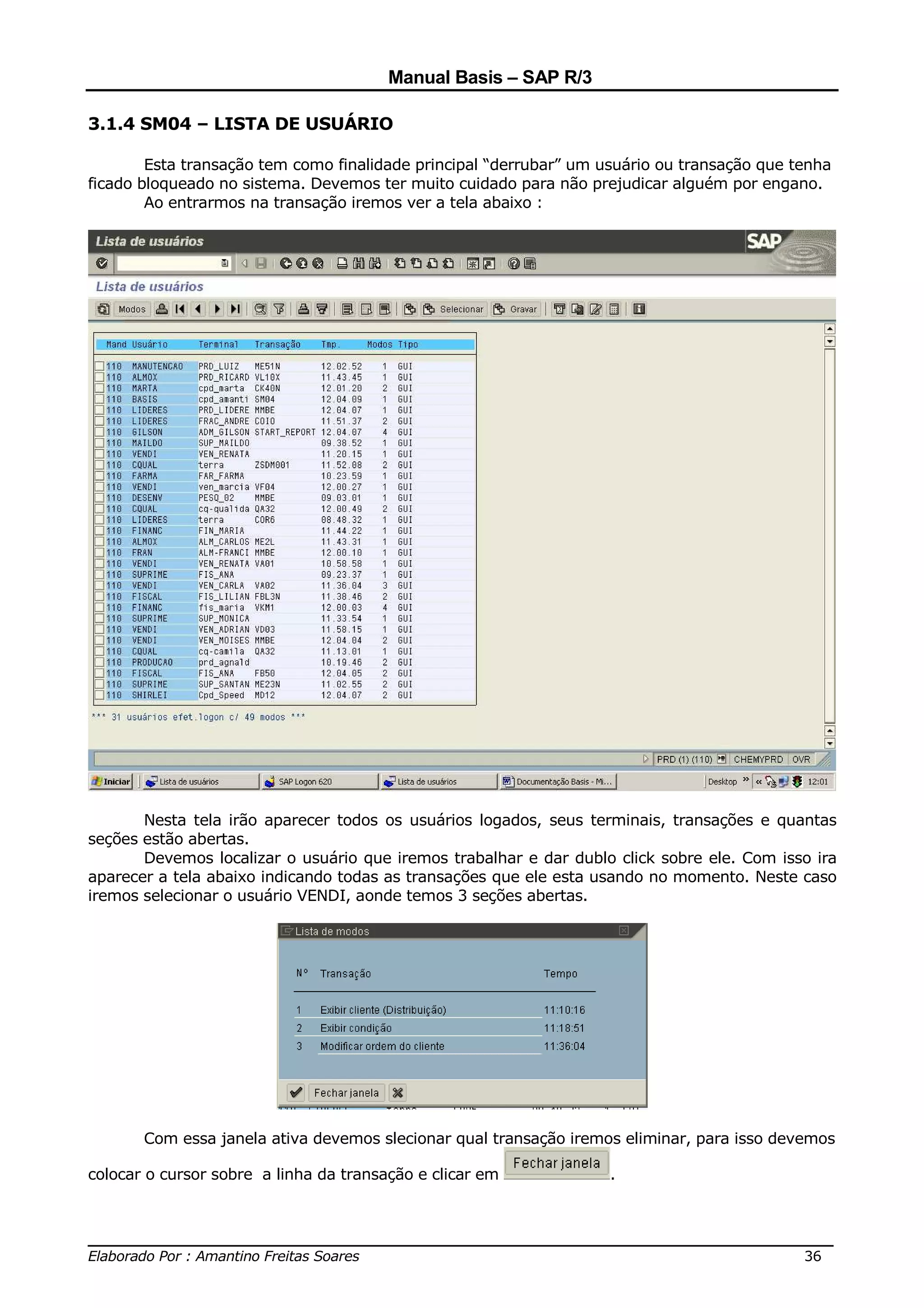 Manual Basis – SAP R/3

3.1.4 SM04 – LISTA DE USUÁRIO

        Esta transação tem como finalidade principal “derrubar” um usuário ou transação que tenha
ficado bloqueado no sistema. Devemos ter muito cuidado para não prejudicar alguém por engano.
        Ao entrarmos na transação iremos ver a tela abaixo :




       Nesta tela irão aparecer todos os usuários logados, seus terminais, transações e quantas
seções estão abertas.
       Devemos localizar o usuário que iremos trabalhar e dar dublo click sobre ele. Com isso ira
aparecer a tela abaixo indicando todas as transações que ele esta usando no momento. Neste caso
iremos selecionar o usuário VENDI, aonde temos 3 seções abertas.




       Com essa janela ativa devemos slecionar qual transação iremos eliminar, para isso devemos

colocar o cursor sobre a linha da transação e clicar em             .



______________________________________________________________________________
Elaborado Por : Amantino Freitas Soares                                    36
 