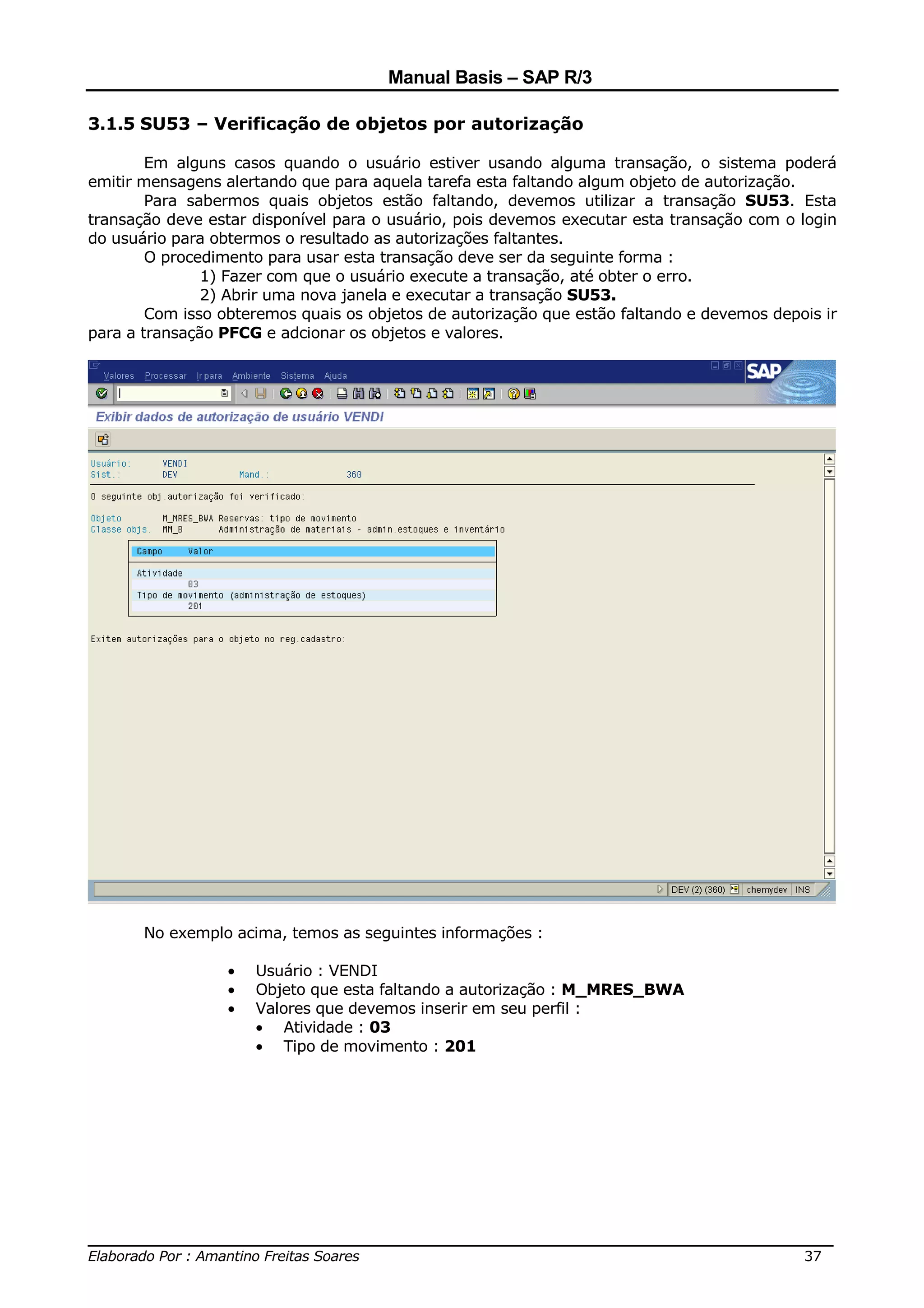 Manual Basis – SAP R/3

3.1.5 SU53 – Verificação de objetos por autorização

        Em alguns casos quando o usuário estiver usando alguma transação, o sistema poderá
emitir mensagens alertando que para aquela tarefa esta faltando algum objeto de autorização.
        Para sabermos quais objetos estão faltando, devemos utilizar a transação SU53. Esta
transação deve estar disponível para o usuário, pois devemos executar esta transação com o login
do usuário para obtermos o resultado as autorizações faltantes.
        O procedimento para usar esta transação deve ser da seguinte forma :
               1) Fazer com que o usuário execute a transação, até obter o erro.
               2) Abrir uma nova janela e executar a transação SU53.
        Com isso obteremos quais os objetos de autorização que estão faltando e devemos depois ir
para a transação PFCG e adcionar os objetos e valores.




       No exemplo acima, temos as seguintes informações :

                  •   Usuário : VENDI
                  •   Objeto que esta faltando a autorização : M_MRES_BWA
                  •   Valores que devemos inserir em seu perfil :
                      • Atividade : 03
                      • Tipo de movimento : 201




______________________________________________________________________________
Elaborado Por : Amantino Freitas Soares                                    37
 