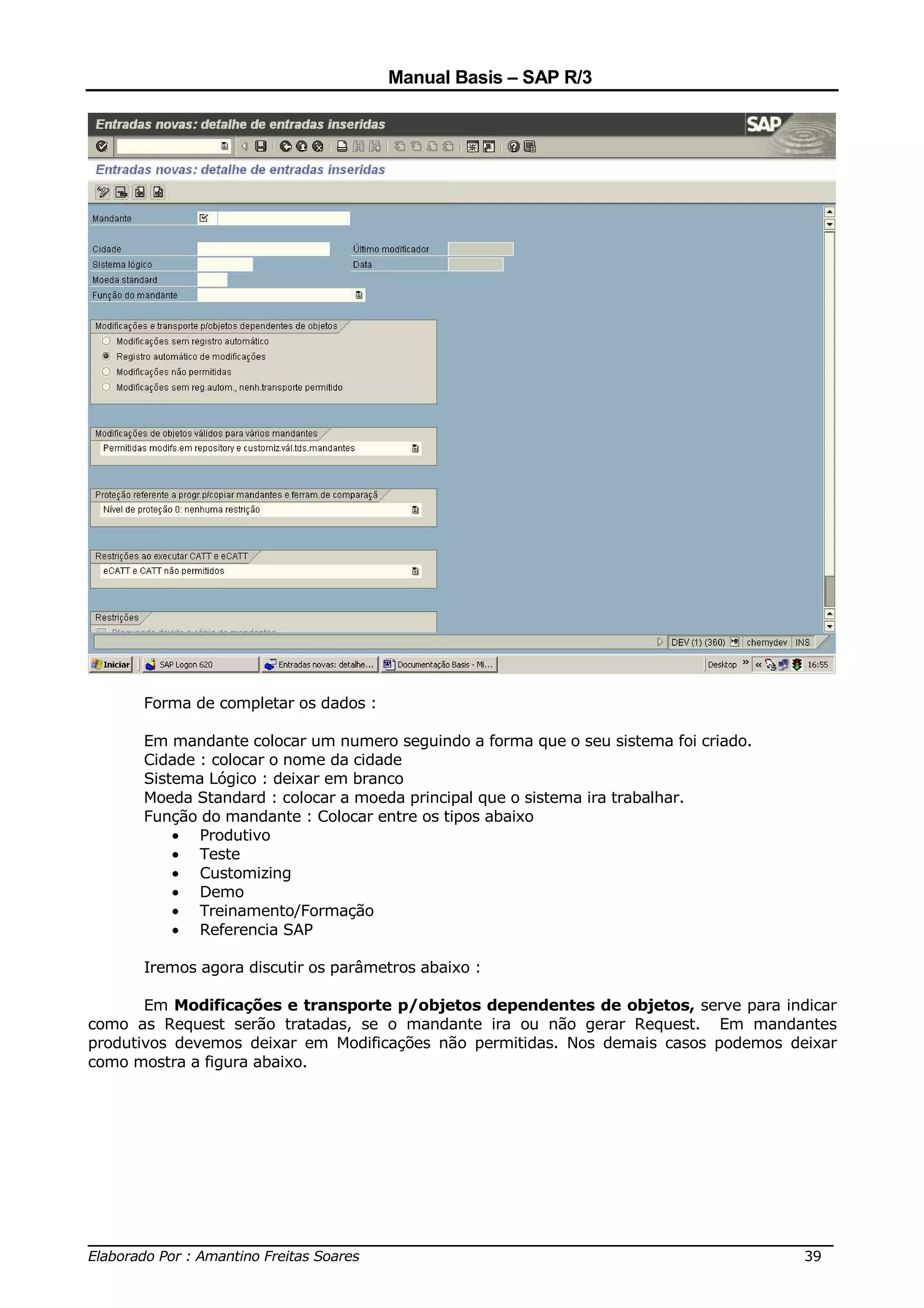 Manual Basis – SAP R/3




      Forma de completar os dados :

      Em mandante colocar um numero seguindo a forma que o seu sistema foi criado.
      Cidade : colocar o nome da cidade
      Sistema Lógico : deixar em branco
      Moeda Standard : colocar a moeda principal que o sistema ira trabalhar.
      Função do mandante : Colocar entre os tipos abaixo
          • Produtivo
          • Teste
          • Customizing
          • Demo
          • Treinamento/Formação
          • Referencia SAP

      Iremos agora discutir os parâmetros abaixo :

       Em Modificações e transporte p/objetos dependentes de objetos, serve para indicar
como as Request serão tratadas, se o mandante ira ou não gerar Request. Em mandantes
produtivos devemos deixar em Modificações não permitidas. Nos demais casos podemos deixar
como mostra a figura abaixo.




______________________________________________________________________________
Elaborado Por : Amantino Freitas Soares                                    39
 