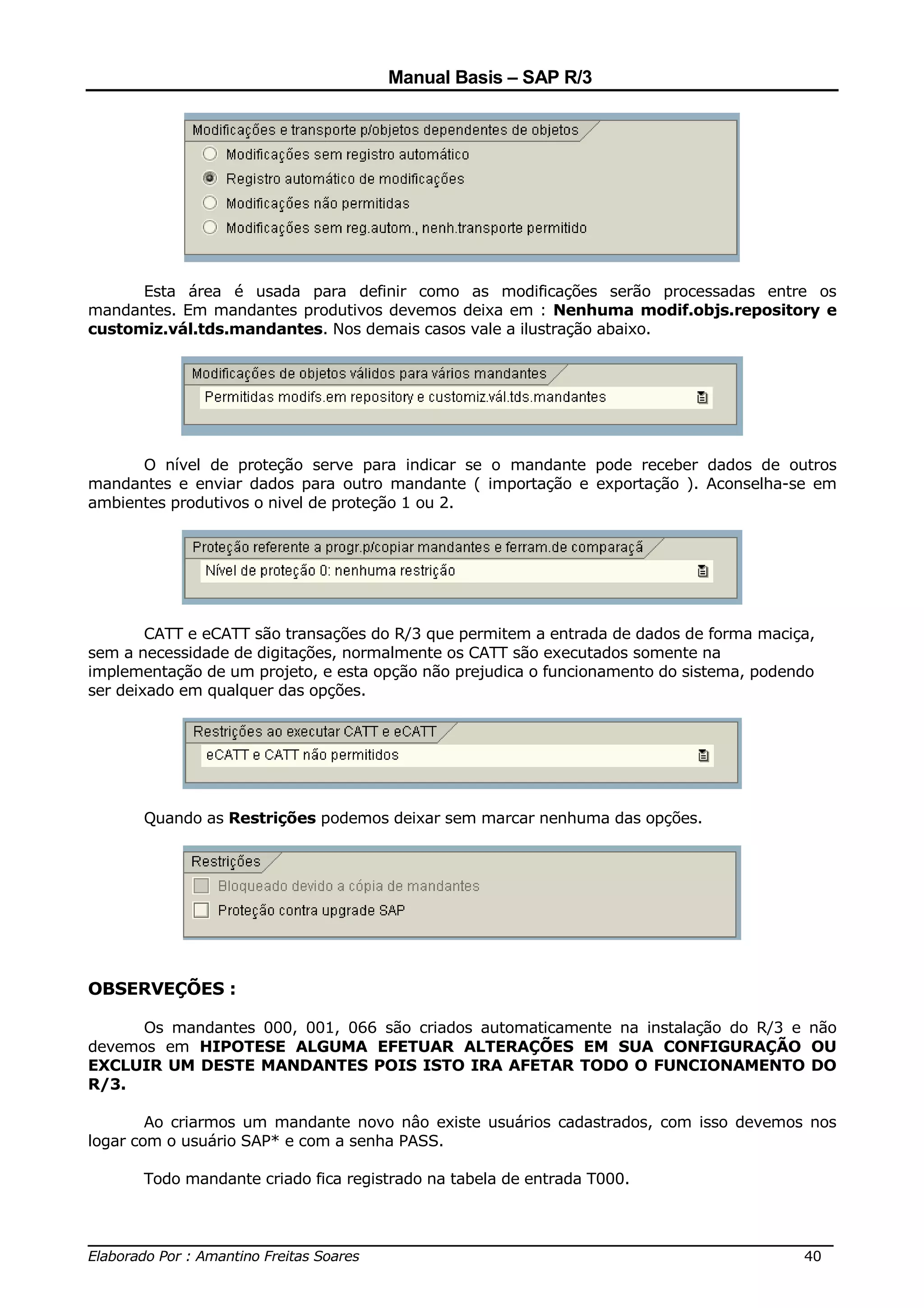 Manual Basis – SAP R/3




      Esta área é usada para definir como as modificações serão processadas entre os
mandantes. Em mandantes produtivos devemos deixa em : Nenhuma modif.objs.repository e
customiz.vál.tds.mandantes. Nos demais casos vale a ilustração abaixo.




      O nível de proteção serve para indicar se o mandante pode receber dados de outros
mandantes e enviar dados para outro mandante ( importação e exportação ). Aconselha-se em
ambientes produtivos o nivel de proteção 1 ou 2.




        CATT e eCATT são transações do R/3 que permitem a entrada de dados de forma maciça,
sem a necessidade de digitações, normalmente os CATT são executados somente na
implementação de um projeto, e esta opção não prejudica o funcionamento do sistema, podendo
ser deixado em qualquer das opções.




      Quando as Restrições podemos deixar sem marcar nenhuma das opções.




OBSERVEÇÕES :

      Os mandantes 000, 001, 066 são criados automaticamente na instalação do R/3 e não
devemos em HIPOTESE ALGUMA EFETUAR ALTERAÇÕES EM SUA CONFIGURAÇÃO OU
EXCLUIR UM DESTE MANDANTES POIS ISTO IRA AFETAR TODO O FUNCIONAMENTO DO
R/3.

        Ao criarmos um mandante novo nâo existe usuários cadastrados, com isso devemos nos
logar com o usuário SAP* e com a senha PASS.

      Todo mandante criado fica registrado na tabela de entrada T000.


______________________________________________________________________________
Elaborado Por : Amantino Freitas Soares                                    40
 