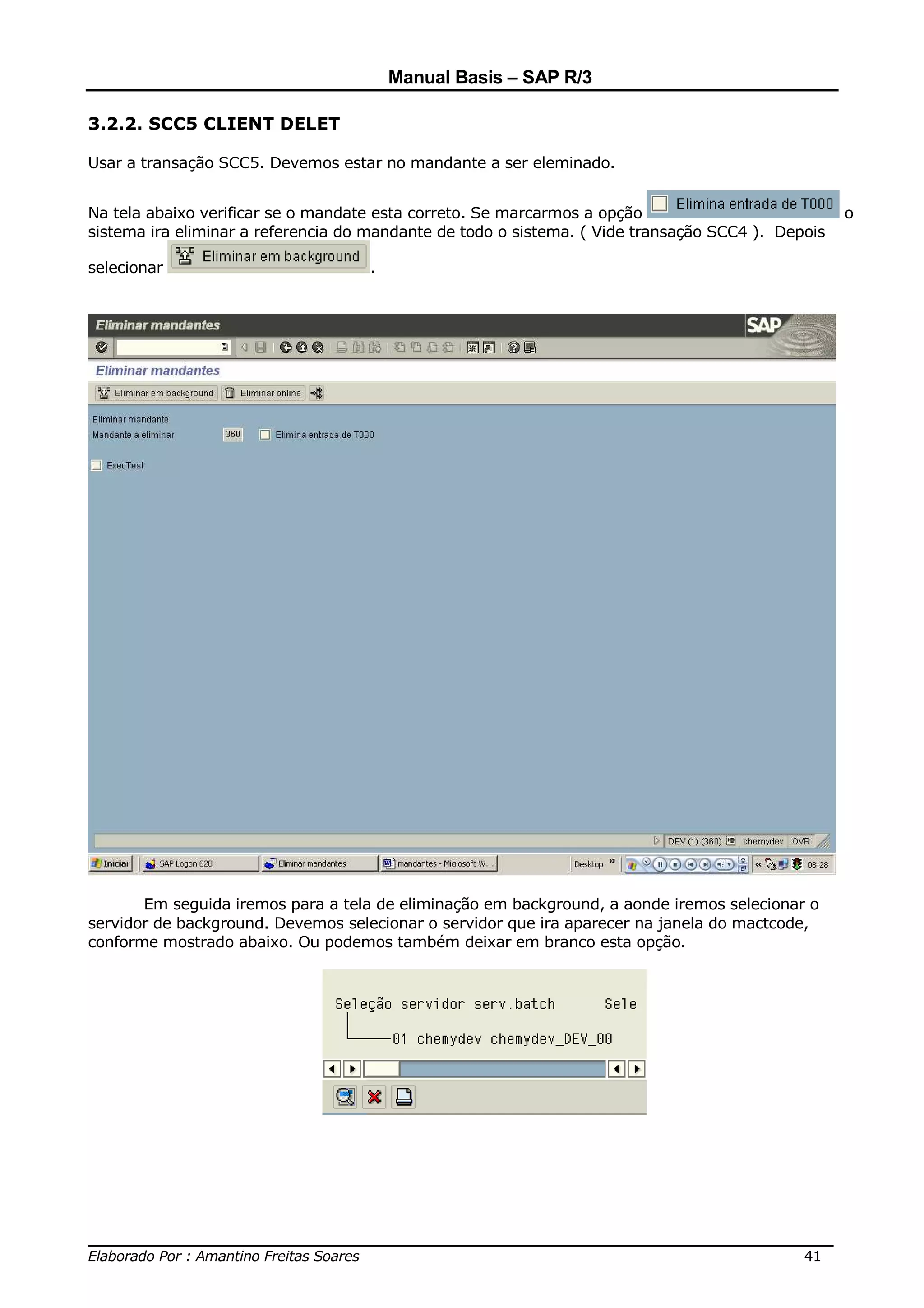 Manual Basis – SAP R/3

3.2.2. SCC5 CLIENT DELET

Usar a transação SCC5. Devemos estar no mandante a ser eleminado.


Na tela abaixo verificar se o mandate esta correto. Se marcarmos a opção                           o
sistema ira eliminar a referencia do mandante de todo o sistema. ( Vide transação SCC4 ). Depois

selecionar                          .




       Em seguida iremos para a tela de eliminação em background, a aonde iremos selecionar o
servidor de background. Devemos selecionar o servidor que ira aparecer na janela do mactcode,
conforme mostrado abaixo. Ou podemos também deixar em branco esta opção.




______________________________________________________________________________
Elaborado Por : Amantino Freitas Soares                                    41
 
