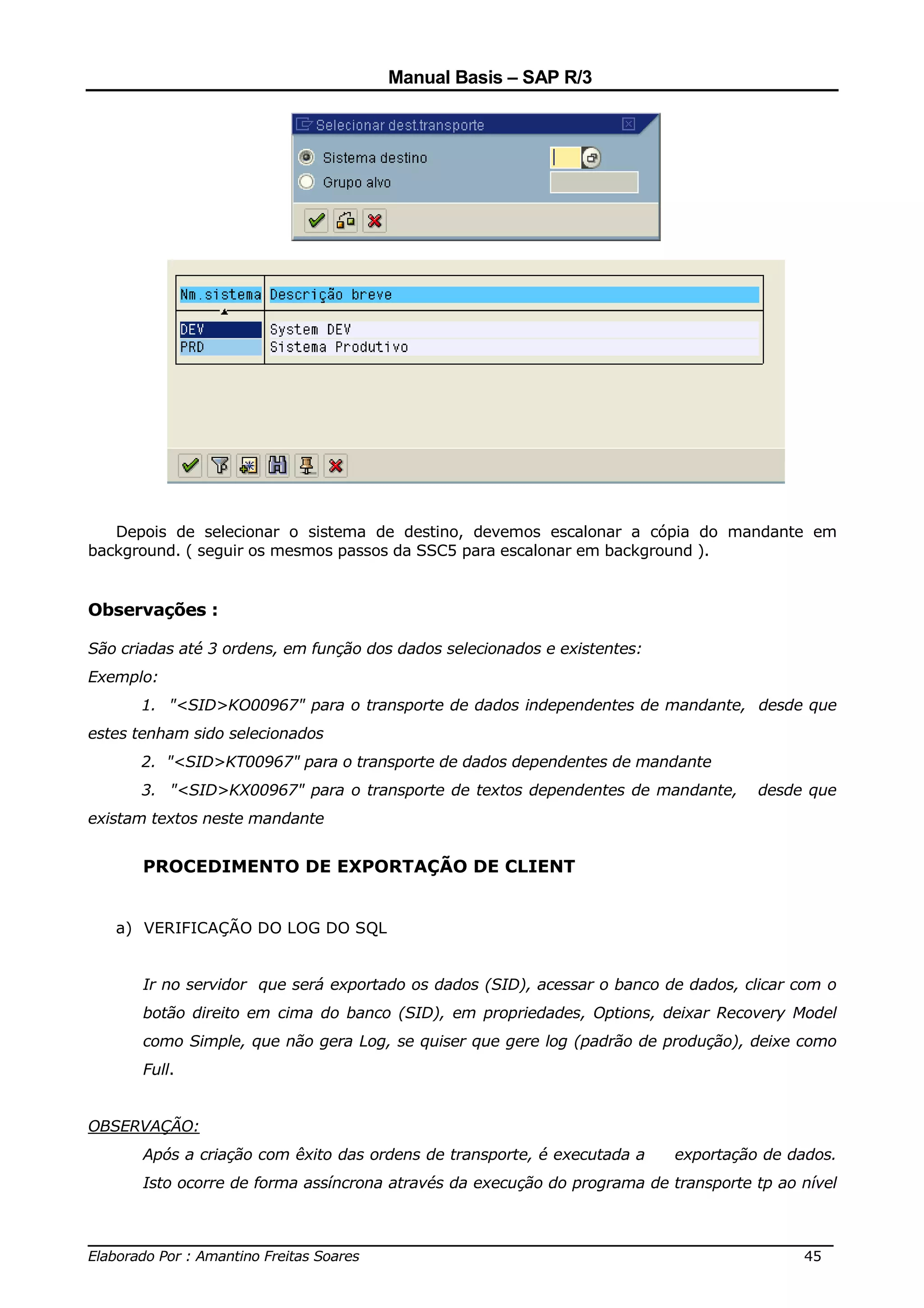 Manual Basis – SAP R/3




   Depois de selecionar o sistema de destino, devemos escalonar a cópia do mandante em
background. ( seguir os mesmos passos da SSC5 para escalonar em background ).


Observações :

São criadas até 3 ordens, em função dos dados selecionados e existentes:
Exemplo:
      1. "<SID>KO00967" para o transporte de dados independentes de mandante, desde que
estes tenham sido selecionados
      2. "<SID>KT00967" para o transporte de dados dependentes de mandante
      3. "<SID>KX00967" para o transporte de textos dependentes de mandante,         desde que
existam textos neste mandante


       PROCEDIMENTO DE EXPORTAÇÃO DE CLIENT


   a) VERIFICAÇÃO DO LOG DO SQL


       Ir no servidor que será exportado os dados (SID), acessar o banco de dados, clicar com o
       botão direito em cima do banco (SID), em propriedades, Options, deixar Recovery Model
       como Simple, que não gera Log, se quiser que gere log (padrão de produção), deixe como
       Full.


OBSERVAÇÃO:
       Após a criação com êxito das ordens de transporte, é executada a    exportação de dados.
       Isto ocorre de forma assíncrona através da execução do programa de transporte tp ao nível


______________________________________________________________________________
Elaborado Por : Amantino Freitas Soares                                    45
 