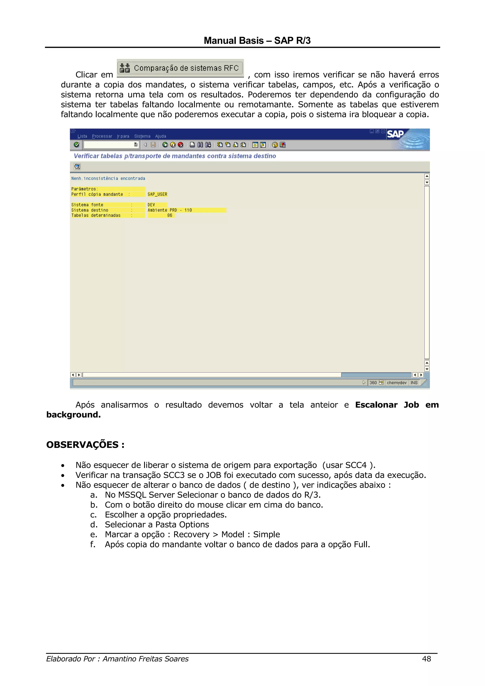Manual Basis – SAP R/3


       Clicar em                                , com isso iremos verificar se não haverá erros
   durante a copia dos mandates, o sistema verificar tabelas, campos, etc. Após a verificação o
   sistema retorna uma tela com os resultados. Poderemos ter dependendo da configuração do
   sistema ter tabelas faltando localmente ou remotamante. Somente as tabelas que estiverem
   faltando localmente que não poderemos executar a copia, pois o sistema ira bloquear a copia.




      Após analisarmos o resultado devemos voltar a tela anteior e Escalonar Job em
background.


OBSERVAÇÕES :

   •   Não esquecer de liberar o sistema de origem para exportação (usar SCC4 ).
   •   Verificar na transação SCC3 se o JOB foi executado com sucesso, após data da execução.
   •   Não esquecer de alterar o banco de dados ( de destino ), ver indicações abaixo :
           a. No MSSQL Server Selecionar o banco de dados do R/3.
           b. Com o botão direito do mouse clicar em cima do banco.
           c. Escolher a opção propriedades.
           d. Selecionar a Pasta Options
           e. Marcar a opção : Recovery > Model : Simple
           f. Após copia do mandante voltar o banco de dados para a opção Full.




______________________________________________________________________________
Elaborado Por : Amantino Freitas Soares                                    48
 