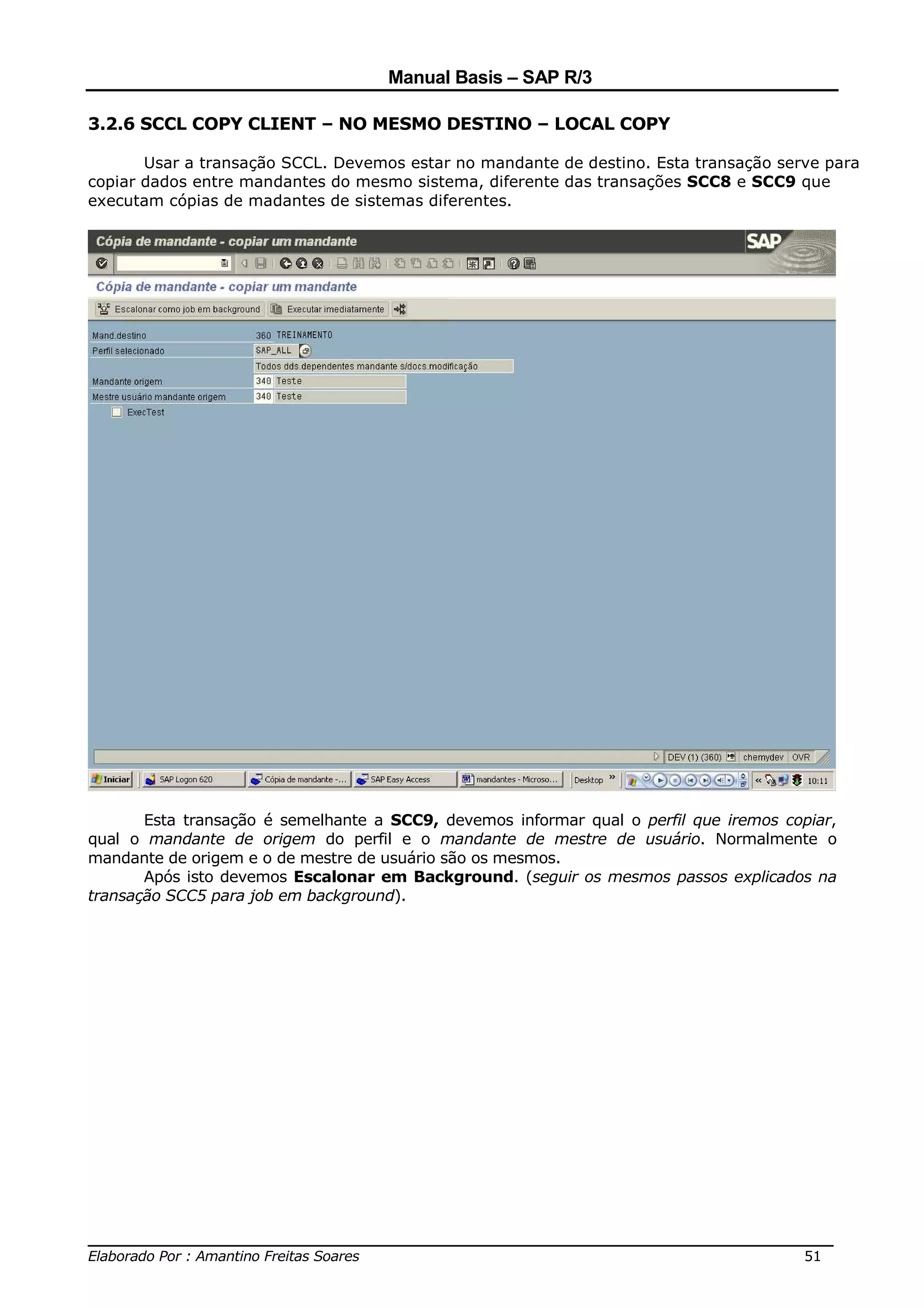Manual Basis – SAP R/3

3.2.6 SCCL COPY CLIENT – NO MESMO DESTINO – LOCAL COPY

       Usar a transação SCCL. Devemos estar no mandante de destino. Esta transação serve para
copiar dados entre mandantes do mesmo sistema, diferente das transações SCC8 e SCC9 que
executam cópias de madantes de sistemas diferentes.




       Esta transação é semelhante a SCC9, devemos informar qual o perfil que iremos copiar,
qual o mandante de origem do perfil e o mandante de mestre de usuário. Normalmente o
mandante de origem e o de mestre de usuário são os mesmos.
       Após isto devemos Escalonar em Background. (seguir os mesmos passos explicados na
transação SCC5 para job em background).




______________________________________________________________________________
Elaborado Por : Amantino Freitas Soares                                    51
 