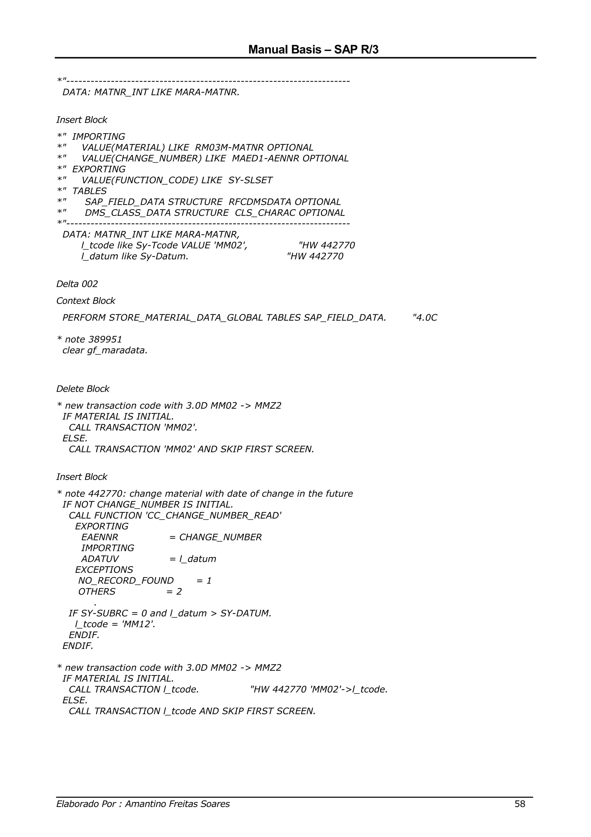 Manual Basis – SAP R/3

*"----------------------------------------------------------------------
 DATA: MATNR_INT LIKE MARA-MATNR.


Insert Block
*" IMPORTING
*"    VALUE(MATERIAL) LIKE RM03M-MATNR OPTIONAL
*"    VALUE(CHANGE_NUMBER) LIKE MAED1-AENNR OPTIONAL
*" EXPORTING
*"    VALUE(FUNCTION_CODE) LIKE SY-SLSET
*" TABLES
*"     SAP_FIELD_DATA STRUCTURE RFCDMSDATA OPTIONAL
*"     DMS_CLASS_DATA STRUCTURE CLS_CHARAC OPTIONAL
*"----------------------------------------------------------------------
 DATA: MATNR_INT LIKE MARA-MATNR,
      l_tcode like Sy-Tcode VALUE 'MM02',                  "HW 442770
      l_datum like Sy-Datum.                            "HW 442770


Delta 002
Context Block
 PERFORM STORE_MATERIAL_DATA_GLOBAL TABLES SAP_FIELD_DATA.                 "4.0C

* note 389951
 clear gf_maradata.



Delete Block
* new transaction code with 3.0D MM02 -> MMZ2
 IF MATERIAL IS INITIAL.
   CALL TRANSACTION 'MM02'.
 ELSE.
   CALL TRANSACTION 'MM02' AND SKIP FIRST SCREEN.


Insert Block
* note 442770: change material with date of change in the future
 IF NOT CHANGE_NUMBER IS INITIAL.
   CALL FUNCTION 'CC_CHANGE_NUMBER_READ'
     EXPORTING
      EAENNR           = CHANGE_NUMBER
      IMPORTING
      ADATUV           = l_datum
     EXCEPTIONS
      NO_RECORD_FOUND        =1
      OTHERS          =2
        .
   IF SY-SUBRC = 0 and l_datum > SY-DATUM.
    l_tcode = 'MM12'.
   ENDIF.
 ENDIF.

* new transaction code with 3.0D MM02 -> MMZ2
 IF MATERIAL IS INITIAL.
   CALL TRANSACTION l_tcode.            "HW 442770 'MM02'->l_tcode.
 ELSE.
   CALL TRANSACTION l_tcode AND SKIP FIRST SCREEN.




______________________________________________________________________________
Elaborado Por : Amantino Freitas Soares                                    58
 