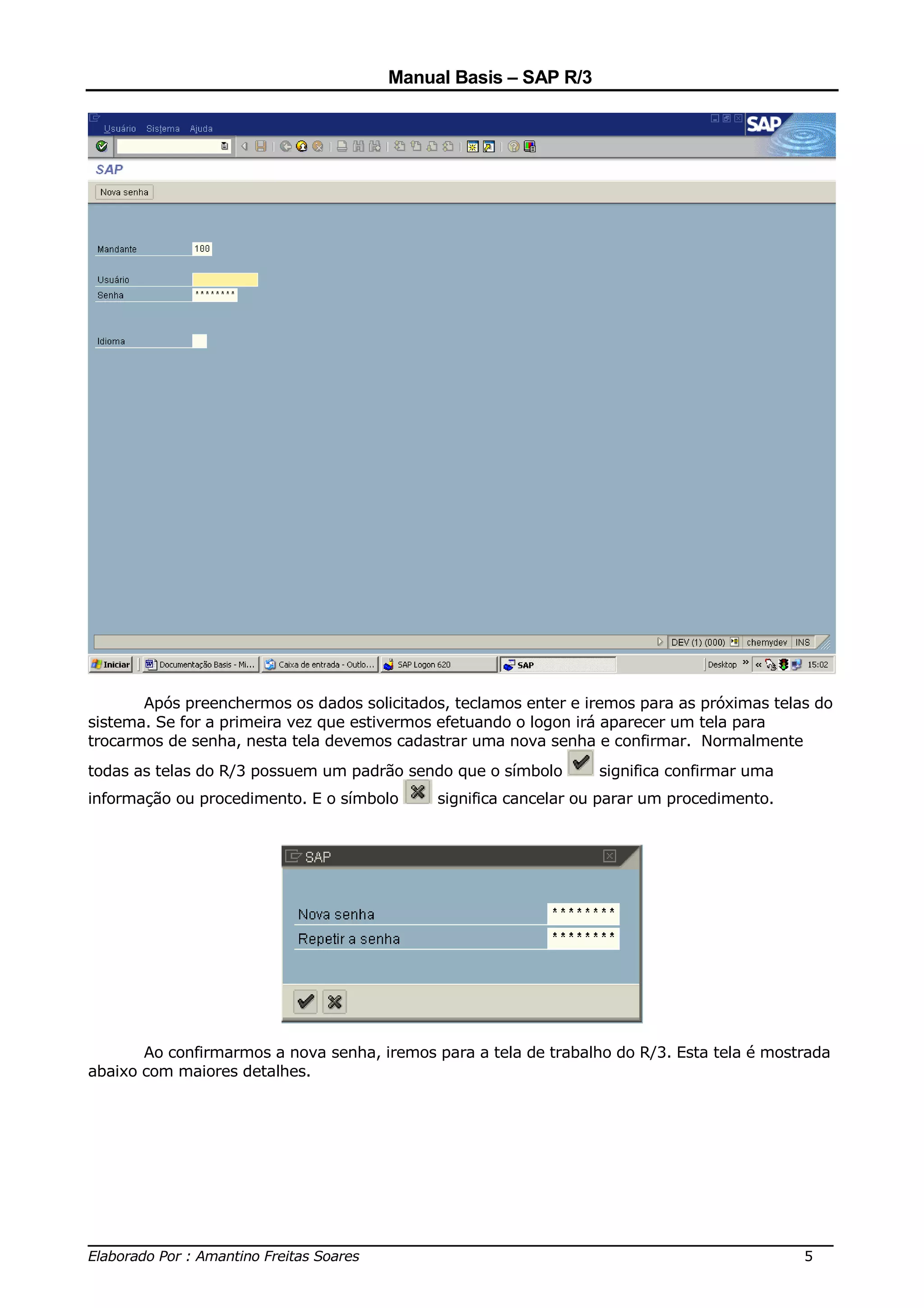 Manual Basis – SAP R/3




       Após preenchermos os dados solicitados, teclamos enter e iremos para as próximas telas do
sistema. Se for a primeira vez que estivermos efetuando o logon irá aparecer um tela para
trocarmos de senha, nesta tela devemos cadastrar uma nova senha e confirmar. Normalmente
todas as telas do R/3 possuem um padrão sendo que o símbolo       significa confirmar uma
informação ou procedimento. E o símbolo      significa cancelar ou parar um procedimento.




       Ao confirmarmos a nova senha, iremos para a tela de trabalho do R/3. Esta tela é mostrada
abaixo com maiores detalhes.




______________________________________________________________________________
Elaborado Por : Amantino Freitas Soares                                    5
 