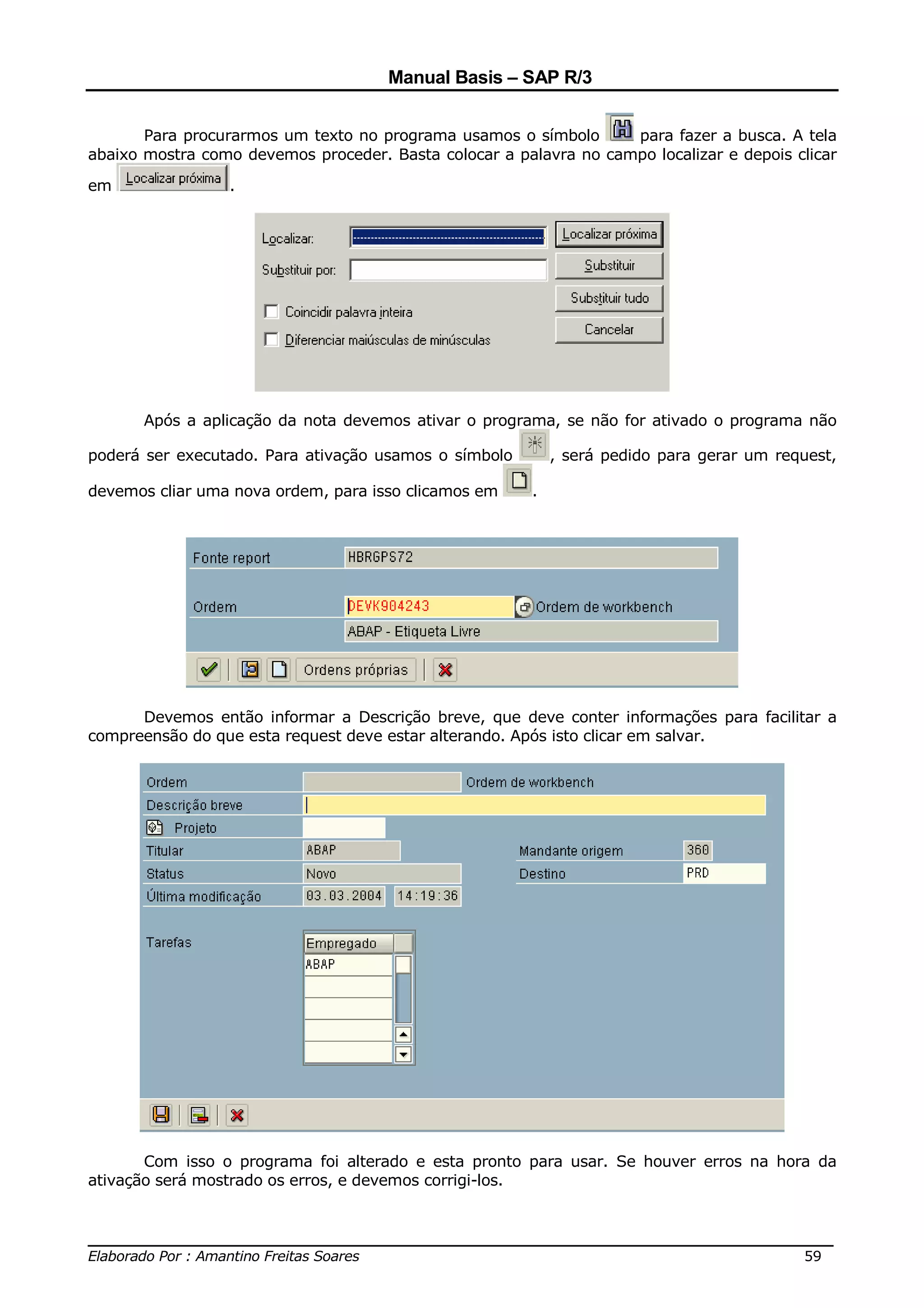 Manual Basis – SAP R/3


       Para procurarmos um texto no programa usamos o símbolo      para fazer a busca. A tela
abaixo mostra como devemos proceder. Basta colocar a palavra no campo localizar e depois clicar

em               .




       Após a aplicação da nota devemos ativar o programa, se não for ativado o programa não

poderá ser executado. Para ativação usamos o símbolo        , será pedido para gerar um request,

devemos cliar uma nova ordem, para isso clicamos em     .




      Devemos então informar a Descrição breve, que deve conter informações para facilitar a
compreensão do que esta request deve estar alterando. Após isto clicar em salvar.




       Com isso o programa foi alterado e esta pronto para usar. Se houver erros na hora da
ativação será mostrado os erros, e devemos corrigi-los.


______________________________________________________________________________
Elaborado Por : Amantino Freitas Soares                                    59
 