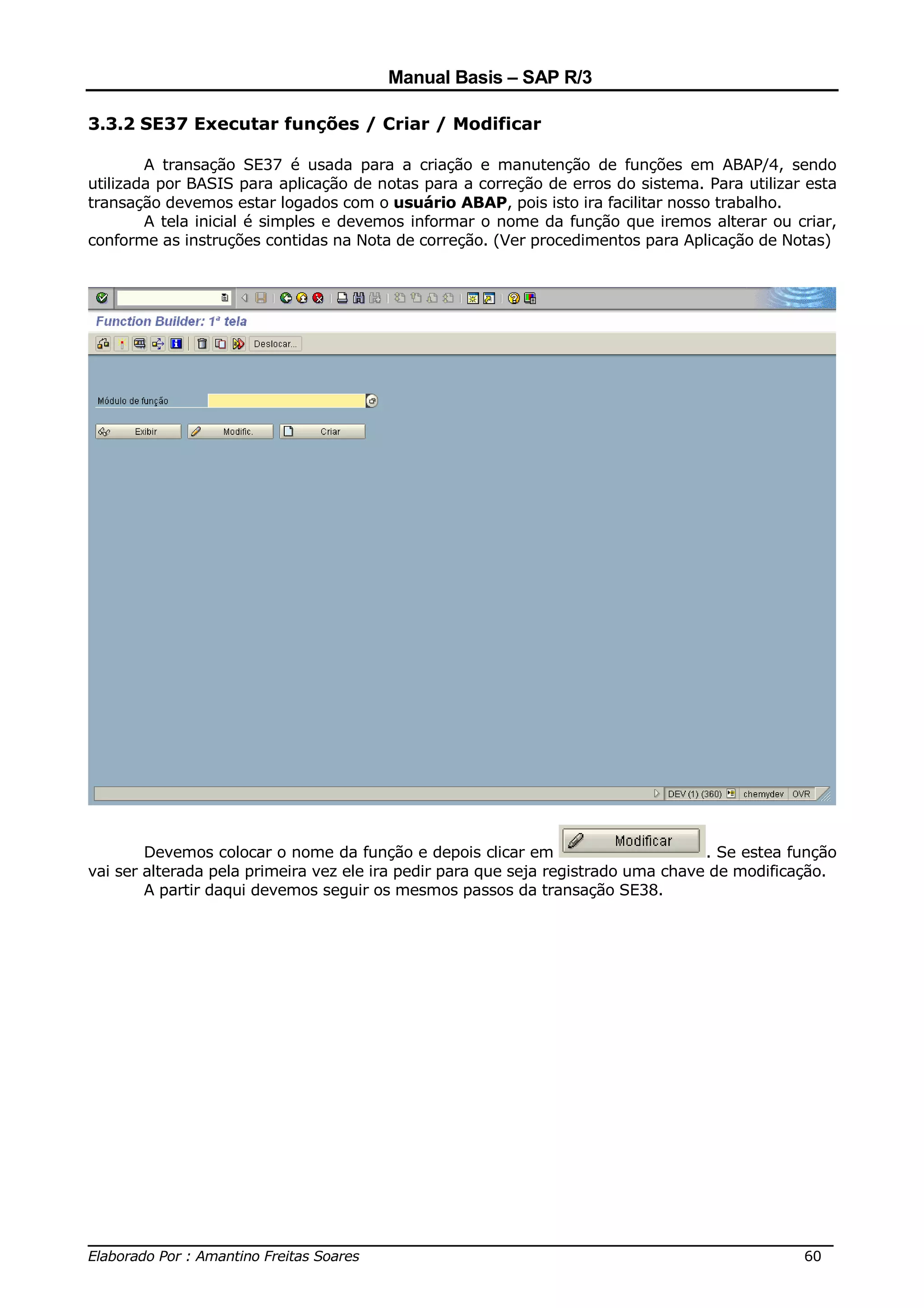 Manual Basis – SAP R/3

3.3.2 SE37 Executar funções / Criar / Modificar

        A transação SE37 é usada para a criação e manutenção de funções em ABAP/4, sendo
utilizada por BASIS para aplicação de notas para a correção de erros do sistema. Para utilizar esta
transação devemos estar logados com o usuário ABAP, pois isto ira facilitar nosso trabalho.
        A tela inicial é simples e devemos informar o nome da função que iremos alterar ou criar,
conforme as instruções contidas na Nota de correção. (Ver procedimentos para Aplicação de Notas)




        Devemos colocar o nome da função e depois clicar em                        . Se estea função
vai ser alterada pela primeira vez ele ira pedir para que seja registrado uma chave de modificação.
        A partir daqui devemos seguir os mesmos passos da transação SE38.




______________________________________________________________________________
Elaborado Por : Amantino Freitas Soares                                    60
 