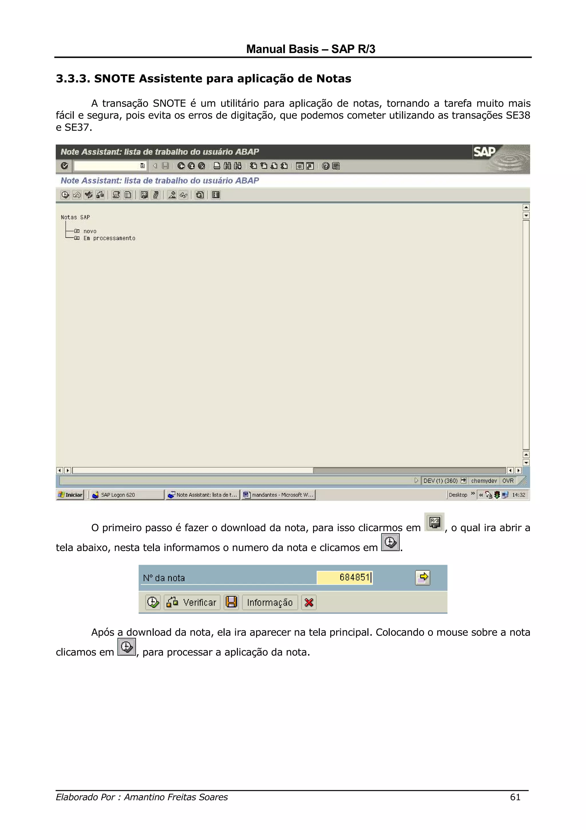 Manual Basis – SAP R/3

3.3.3. SNOTE Assistente para aplicação de Notas

         A transação SNOTE é um utilitário para aplicação de notas, tornando a tarefa muito mais
fácil e segura, pois evita os erros de digitação, que podemos cometer utilizando as transações SE38
e SE37.




       O primeiro passo é fazer o download da nota, para isso clicarmos em      , o qual ira abrir a

tela abaixo, nesta tela informamos o numero da nota e clicamos em      .




       Após a download da nota, ela ira aparecer na tela principal. Colocando o mouse sobre a nota

clicamos em     , para processar a aplicação da nota.




______________________________________________________________________________
Elaborado Por : Amantino Freitas Soares                                    61
 