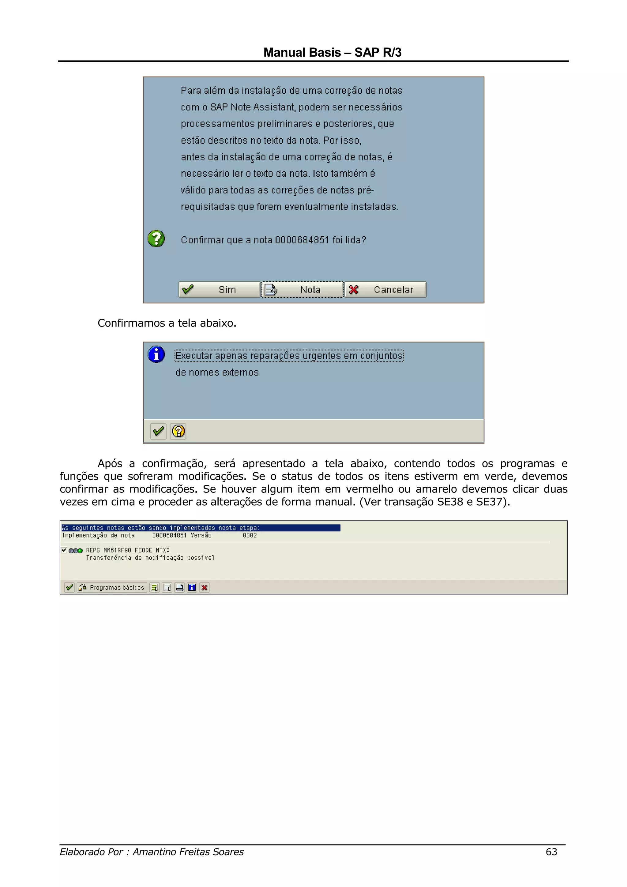 Manual Basis – SAP R/3




      Confirmamos a tela abaixo.




       Após a confirmação, será apresentado a tela abaixo, contendo todos os programas e
funções que sofreram modificações. Se o status de todos os itens estiverm em verde, devemos
confirmar as modificações. Se houver algum item em vermelho ou amarelo devemos clicar duas
vezes em cima e proceder as alterações de forma manual. (Ver transação SE38 e SE37).




______________________________________________________________________________
Elaborado Por : Amantino Freitas Soares                                    63
 