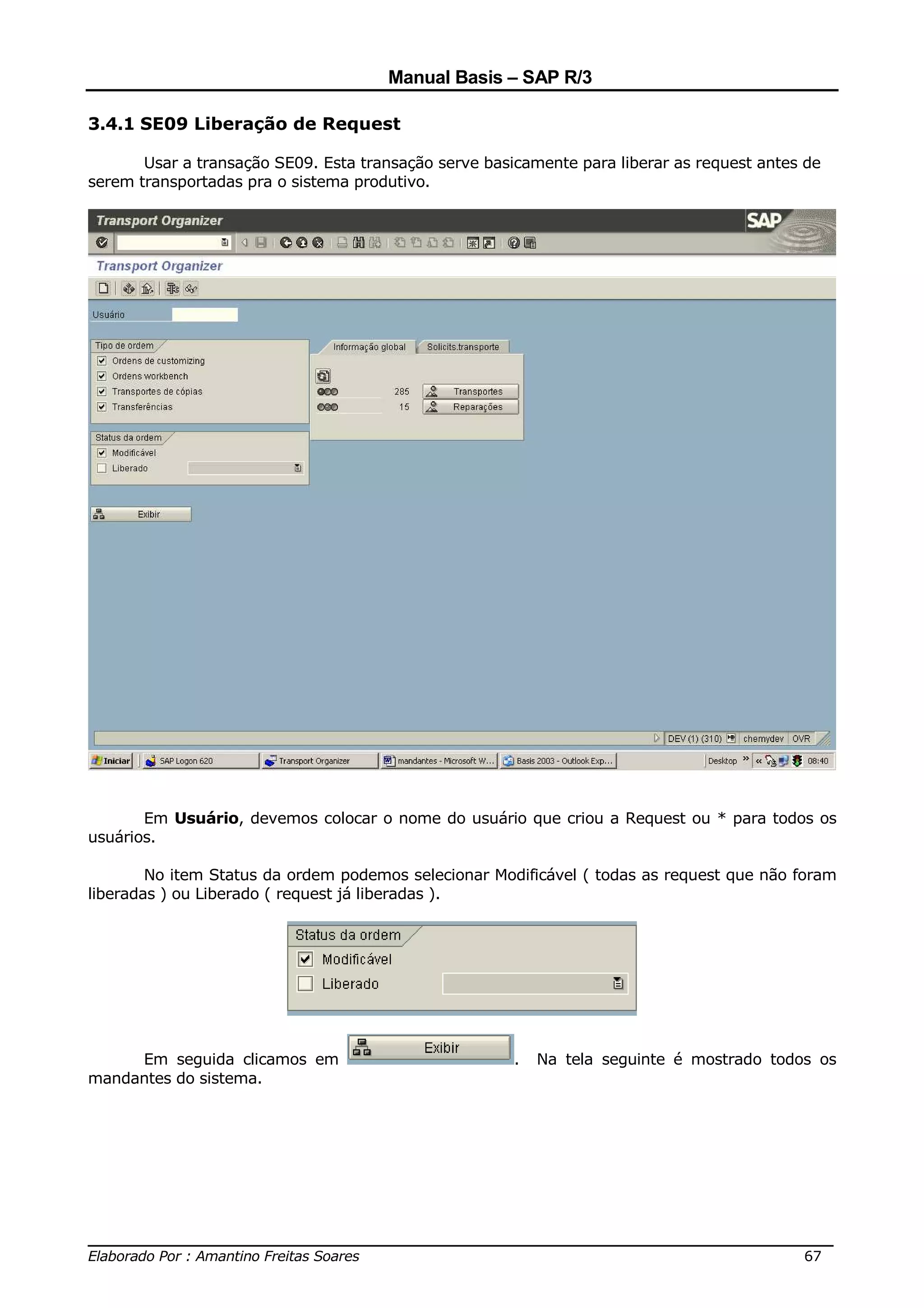Manual Basis – SAP R/3

3.4.1 SE09 Liberação de Request

       Usar a transação SE09. Esta transação serve basicamente para liberar as request antes de
serem transportadas pra o sistema produtivo.




       Em Usuário, devemos colocar o nome do usuário que criou a Request ou * para todos os
usuários.

        No item Status da ordem podemos selecionar Modificável ( todas as request que não foram
liberadas ) ou Liberado ( request já liberadas ).




     Em seguida clicamos em                            .   Na tela seguinte é mostrado todos os
mandantes do sistema.




______________________________________________________________________________
Elaborado Por : Amantino Freitas Soares                                    67
 
