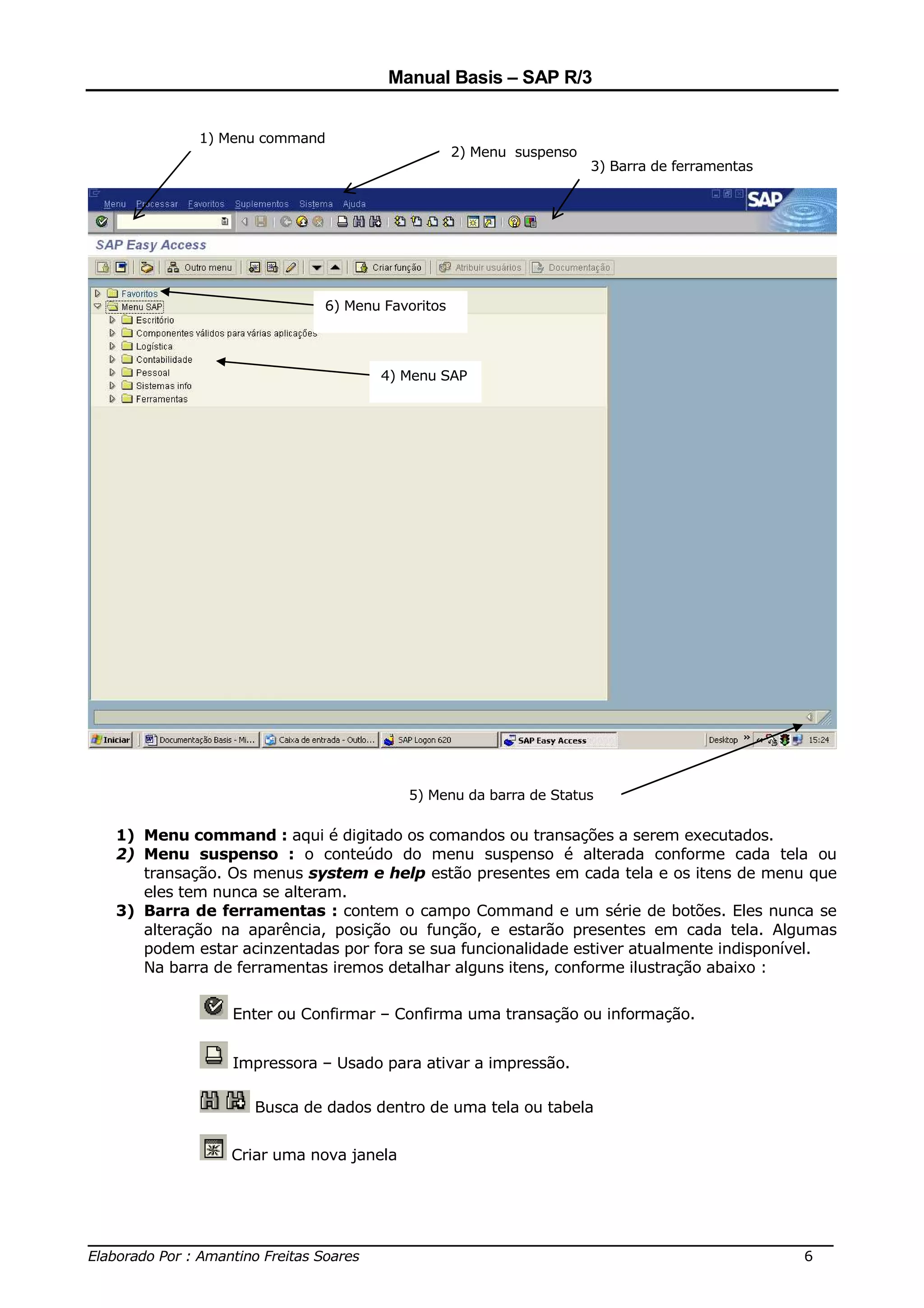 Manual Basis – SAP R/3


            1) Menu command
                                                2) Menu suspenso
                                                                   3) Barra de ferramentas




                            6) Menu Favoritos




                                   4) Menu SAP




                                        5) Menu da barra de Status

  1) Menu command : aqui é digitado os comandos ou transações a serem executados.
  2) Menu suspenso : o conteúdo do menu suspenso é alterada conforme cada tela ou
     transação. Os menus system e help estão presentes em cada tela e os itens de menu que
     eles tem nunca se alteram.
  3) Barra de ferramentas : contem o campo Command e um série de botões. Eles nunca se
     alteração na aparência, posição ou função, e estarão presentes em cada tela. Algumas
     podem estar acinzentadas por fora se sua funcionalidade estiver atualmente indisponível.
     Na barra de ferramentas iremos detalhar alguns itens, conforme ilustração abaixo :


                Enter ou Confirmar – Confirma uma transação ou informação.


                Impressora – Usado para ativar a impressão.

                   Busca de dados dentro de uma tela ou tabela


                Criar uma nova janela




______________________________________________________________________________
Elaborado Por : Amantino Freitas Soares                                    6
 