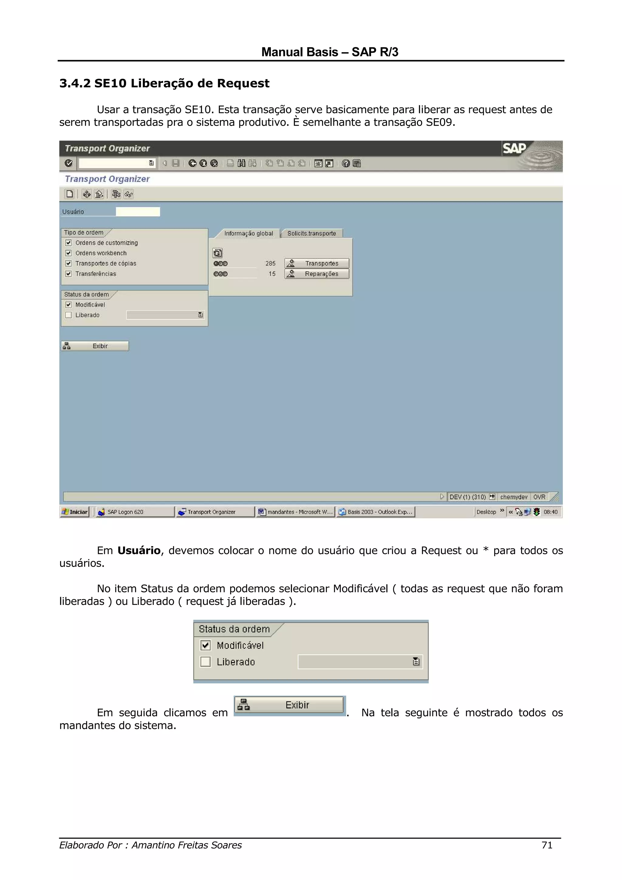 Manual Basis – SAP R/3

3.4.2 SE10 Liberação de Request

       Usar a transação SE10. Esta transação serve basicamente para liberar as request antes de
serem transportadas pra o sistema produtivo. È semelhante a transação SE09.




       Em Usuário, devemos colocar o nome do usuário que criou a Request ou * para todos os
usuários.

        No item Status da ordem podemos selecionar Modificável ( todas as request que não foram
liberadas ) ou Liberado ( request já liberadas ).




     Em seguida clicamos em                            .   Na tela seguinte é mostrado todos os
mandantes do sistema.




______________________________________________________________________________
Elaborado Por : Amantino Freitas Soares                                    71
 