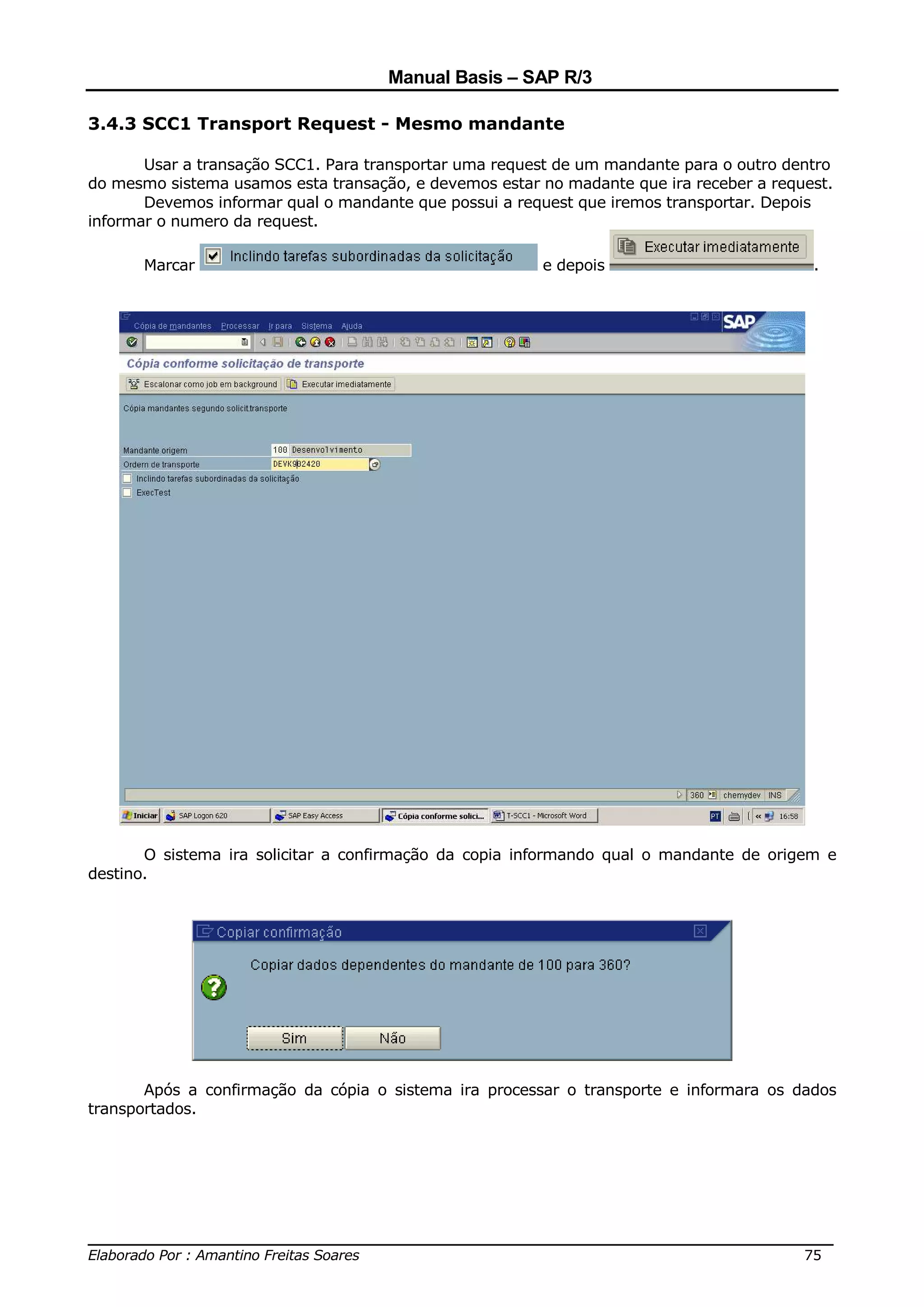 Manual Basis – SAP R/3

3.4.3 SCC1 Transport Request - Mesmo mandante

       Usar a transação SCC1. Para transportar uma request de um mandante para o outro dentro
do mesmo sistema usamos esta transação, e devemos estar no madante que ira receber a request.
       Devemos informar qual o mandante que possui a request que iremos transportar. Depois
informar o numero da request.

      Marcar                                            e depois                          .




       O sistema ira solicitar a confirmação da copia informando qual o mandante de origem e
destino.




       Após a confirmação da cópia o sistema ira processar o transporte e informara os dados
transportados.




______________________________________________________________________________
Elaborado Por : Amantino Freitas Soares                                    75
 